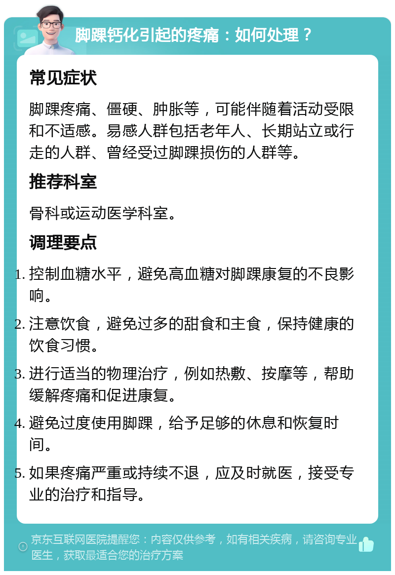 脚踝钙化引起的疼痛：如何处理？ 常见症状 脚踝疼痛、僵硬、肿胀等，可能伴随着活动受限和不适感。易感人群包括老年人、长期站立或行走的人群、曾经受过脚踝损伤的人群等。 推荐科室 骨科或运动医学科室。 调理要点 控制血糖水平，避免高血糖对脚踝康复的不良影响。 注意饮食，避免过多的甜食和主食，保持健康的饮食习惯。 进行适当的物理治疗，例如热敷、按摩等，帮助缓解疼痛和促进康复。 避免过度使用脚踝，给予足够的休息和恢复时间。 如果疼痛严重或持续不退，应及时就医，接受专业的治疗和指导。