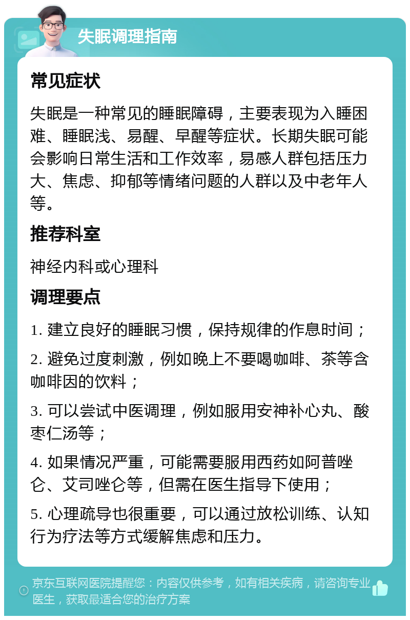 失眠调理指南 常见症状 失眠是一种常见的睡眠障碍，主要表现为入睡困难、睡眠浅、易醒、早醒等症状。长期失眠可能会影响日常生活和工作效率，易感人群包括压力大、焦虑、抑郁等情绪问题的人群以及中老年人等。 推荐科室 神经内科或心理科 调理要点 1. 建立良好的睡眠习惯，保持规律的作息时间； 2. 避免过度刺激，例如晚上不要喝咖啡、茶等含咖啡因的饮料； 3. 可以尝试中医调理，例如服用安神补心丸、酸枣仁汤等； 4. 如果情况严重，可能需要服用西药如阿普唑仑、艾司唑仑等，但需在医生指导下使用； 5. 心理疏导也很重要，可以通过放松训练、认知行为疗法等方式缓解焦虑和压力。