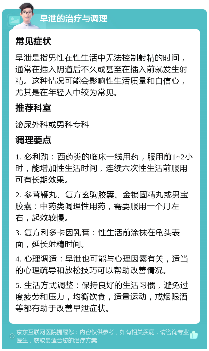 早泄的治疗与调理 常见症状 早泄是指男性在性生活中无法控制射精的时间，通常在插入阴道后不久或甚至在插入前就发生射精。这种情况可能会影响性生活质量和自信心，尤其是在年轻人中较为常见。 推荐科室 泌尿外科或男科专科 调理要点 1. 必利劲：西药类的临床一线用药，服用前1~2小时，能增加性生活时间，连续六次性生活前服用可有长期效果。 2. 参茸鞭丸、复方玄驹胶囊、金锁固精丸或男宝胶囊：中药类调理性用药，需要服用一个月左右，起效较慢。 3. 复方利多卡因乳膏：性生活前涂抹在龟头表面，延长射精时间。 4. 心理调适：早泄也可能与心理因素有关，适当的心理疏导和放松技巧可以帮助改善情况。 5. 生活方式调整：保持良好的生活习惯，避免过度疲劳和压力，均衡饮食，适量运动，戒烟限酒等都有助于改善早泄症状。