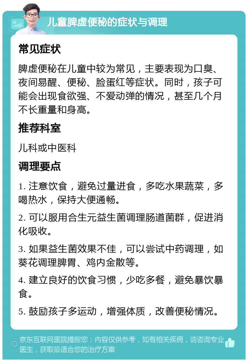 儿童脾虚便秘的症状与调理 常见症状 脾虚便秘在儿童中较为常见，主要表现为口臭、夜间易醒、便秘、脸蛋红等症状。同时，孩子可能会出现食欲强、不爱动弹的情况，甚至几个月不长重量和身高。 推荐科室 儿科或中医科 调理要点 1. 注意饮食，避免过量进食，多吃水果蔬菜，多喝热水，保持大便通畅。 2. 可以服用合生元益生菌调理肠道菌群，促进消化吸收。 3. 如果益生菌效果不佳，可以尝试中药调理，如葵花调理脾胃、鸡内金散等。 4. 建立良好的饮食习惯，少吃多餐，避免暴饮暴食。 5. 鼓励孩子多运动，增强体质，改善便秘情况。