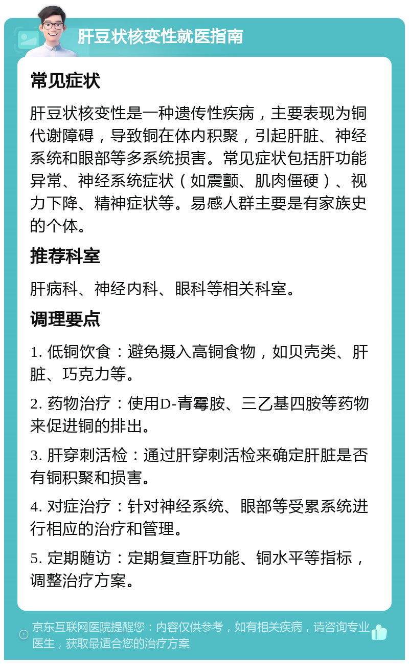 肝豆状核变性就医指南 常见症状 肝豆状核变性是一种遗传性疾病，主要表现为铜代谢障碍，导致铜在体内积聚，引起肝脏、神经系统和眼部等多系统损害。常见症状包括肝功能异常、神经系统症状（如震颤、肌肉僵硬）、视力下降、精神症状等。易感人群主要是有家族史的个体。 推荐科室 肝病科、神经内科、眼科等相关科室。 调理要点 1. 低铜饮食：避免摄入高铜食物，如贝壳类、肝脏、巧克力等。 2. 药物治疗：使用D-青霉胺、三乙基四胺等药物来促进铜的排出。 3. 肝穿刺活检：通过肝穿刺活检来确定肝脏是否有铜积聚和损害。 4. 对症治疗：针对神经系统、眼部等受累系统进行相应的治疗和管理。 5. 定期随访：定期复查肝功能、铜水平等指标，调整治疗方案。