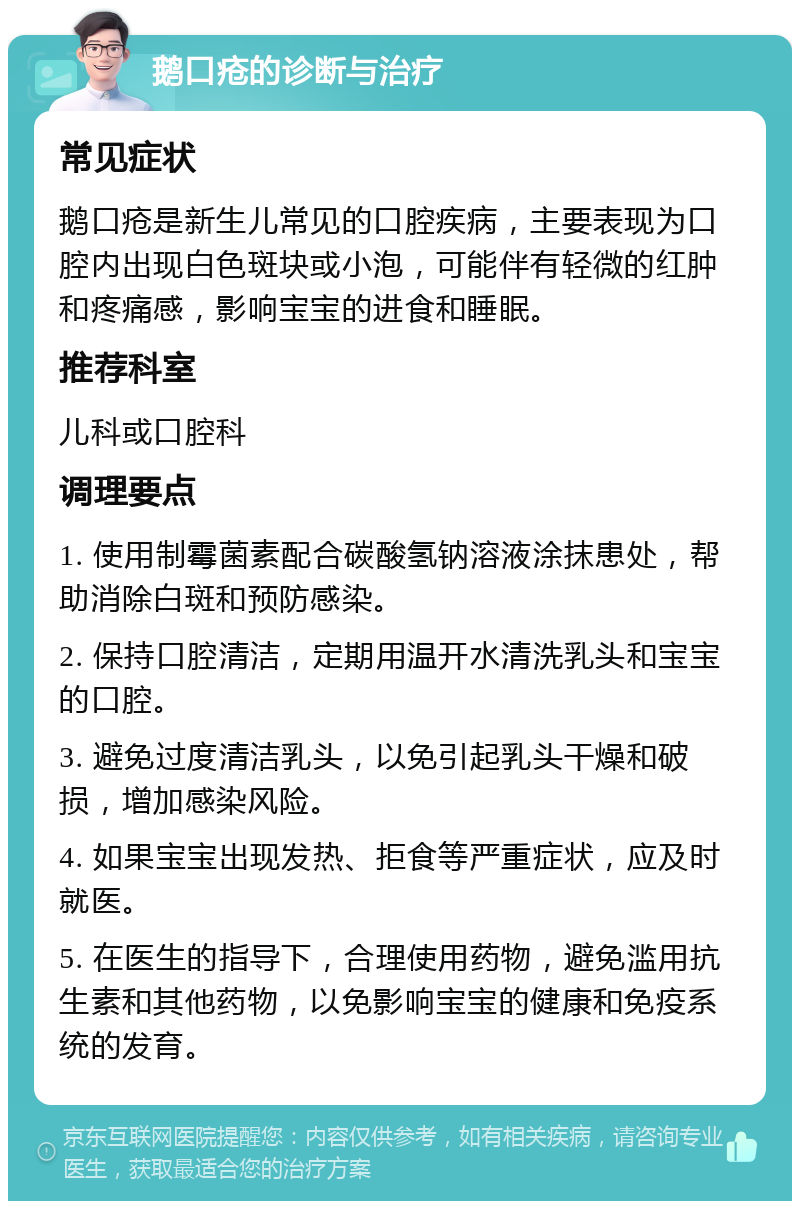 鹅口疮的诊断与治疗 常见症状 鹅口疮是新生儿常见的口腔疾病，主要表现为口腔内出现白色斑块或小泡，可能伴有轻微的红肿和疼痛感，影响宝宝的进食和睡眠。 推荐科室 儿科或口腔科 调理要点 1. 使用制霉菌素配合碳酸氢钠溶液涂抹患处，帮助消除白斑和预防感染。 2. 保持口腔清洁，定期用温开水清洗乳头和宝宝的口腔。 3. 避免过度清洁乳头，以免引起乳头干燥和破损，增加感染风险。 4. 如果宝宝出现发热、拒食等严重症状，应及时就医。 5. 在医生的指导下，合理使用药物，避免滥用抗生素和其他药物，以免影响宝宝的健康和免疫系统的发育。