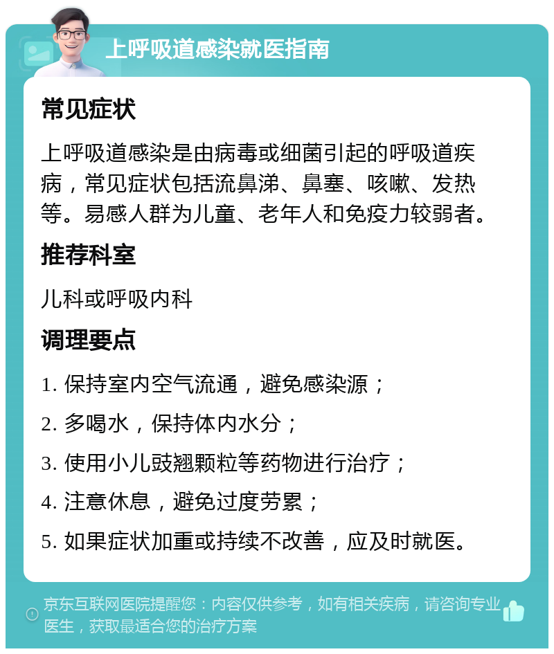 上呼吸道感染就医指南 常见症状 上呼吸道感染是由病毒或细菌引起的呼吸道疾病，常见症状包括流鼻涕、鼻塞、咳嗽、发热等。易感人群为儿童、老年人和免疫力较弱者。 推荐科室 儿科或呼吸内科 调理要点 1. 保持室内空气流通，避免感染源； 2. 多喝水，保持体内水分； 3. 使用小儿豉翘颗粒等药物进行治疗； 4. 注意休息，避免过度劳累； 5. 如果症状加重或持续不改善，应及时就医。