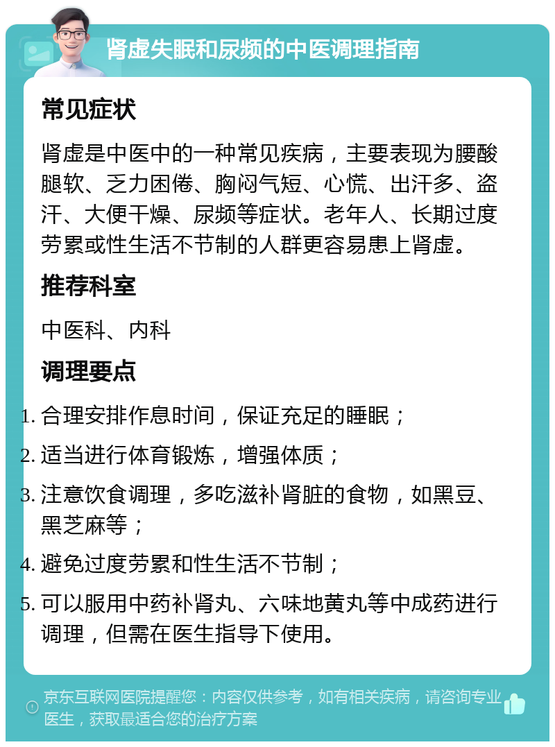 肾虚失眠和尿频的中医调理指南 常见症状 肾虚是中医中的一种常见疾病，主要表现为腰酸腿软、乏力困倦、胸闷气短、心慌、出汗多、盗汗、大便干燥、尿频等症状。老年人、长期过度劳累或性生活不节制的人群更容易患上肾虚。 推荐科室 中医科、内科 调理要点 合理安排作息时间，保证充足的睡眠； 适当进行体育锻炼，增强体质； 注意饮食调理，多吃滋补肾脏的食物，如黑豆、黑芝麻等； 避免过度劳累和性生活不节制； 可以服用中药补肾丸、六味地黄丸等中成药进行调理，但需在医生指导下使用。