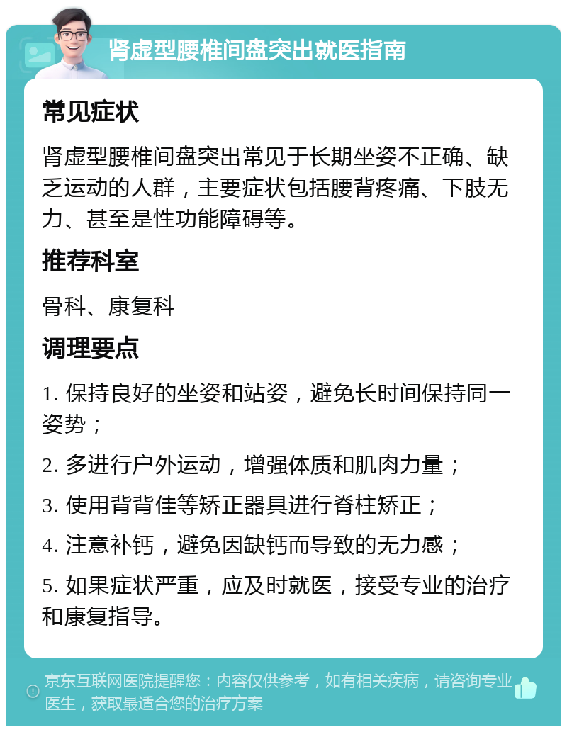 肾虚型腰椎间盘突出就医指南 常见症状 肾虚型腰椎间盘突出常见于长期坐姿不正确、缺乏运动的人群，主要症状包括腰背疼痛、下肢无力、甚至是性功能障碍等。 推荐科室 骨科、康复科 调理要点 1. 保持良好的坐姿和站姿，避免长时间保持同一姿势； 2. 多进行户外运动，增强体质和肌肉力量； 3. 使用背背佳等矫正器具进行脊柱矫正； 4. 注意补钙，避免因缺钙而导致的无力感； 5. 如果症状严重，应及时就医，接受专业的治疗和康复指导。