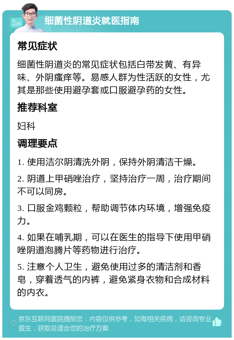 细菌性阴道炎就医指南 常见症状 细菌性阴道炎的常见症状包括白带发黄、有异味、外阴瘙痒等。易感人群为性活跃的女性，尤其是那些使用避孕套或口服避孕药的女性。 推荐科室 妇科 调理要点 1. 使用洁尔阴清洗外阴，保持外阴清洁干燥。 2. 阴道上甲硝唑治疗，坚持治疗一周，治疗期间不可以同房。 3. 口服金鸡颗粒，帮助调节体内环境，增强免疫力。 4. 如果在哺乳期，可以在医生的指导下使用甲硝唑阴道泡腾片等药物进行治疗。 5. 注意个人卫生，避免使用过多的清洁剂和香皂，穿着透气的内裤，避免紧身衣物和合成材料的内衣。