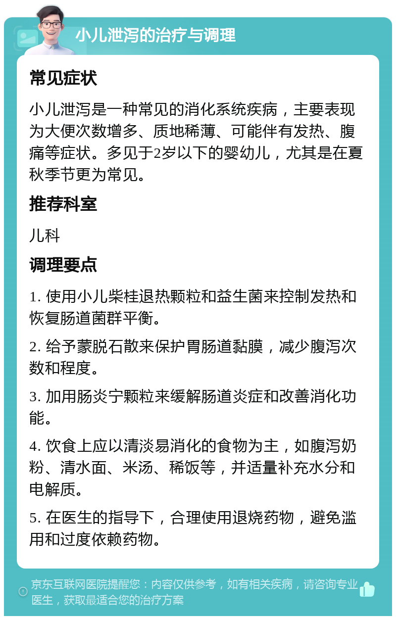 小儿泄泻的治疗与调理 常见症状 小儿泄泻是一种常见的消化系统疾病，主要表现为大便次数增多、质地稀薄、可能伴有发热、腹痛等症状。多见于2岁以下的婴幼儿，尤其是在夏秋季节更为常见。 推荐科室 儿科 调理要点 1. 使用小儿柴桂退热颗粒和益生菌来控制发热和恢复肠道菌群平衡。 2. 给予蒙脱石散来保护胃肠道黏膜，减少腹泻次数和程度。 3. 加用肠炎宁颗粒来缓解肠道炎症和改善消化功能。 4. 饮食上应以清淡易消化的食物为主，如腹泻奶粉、清水面、米汤、稀饭等，并适量补充水分和电解质。 5. 在医生的指导下，合理使用退烧药物，避免滥用和过度依赖药物。