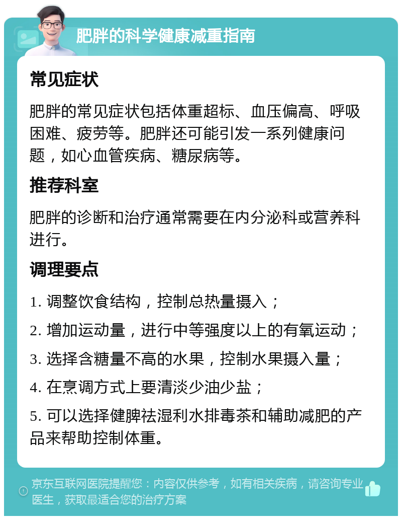 肥胖的科学健康减重指南 常见症状 肥胖的常见症状包括体重超标、血压偏高、呼吸困难、疲劳等。肥胖还可能引发一系列健康问题，如心血管疾病、糖尿病等。 推荐科室 肥胖的诊断和治疗通常需要在内分泌科或营养科进行。 调理要点 1. 调整饮食结构，控制总热量摄入； 2. 增加运动量，进行中等强度以上的有氧运动； 3. 选择含糖量不高的水果，控制水果摄入量； 4. 在烹调方式上要清淡少油少盐； 5. 可以选择健脾祛湿利水排毒茶和辅助减肥的产品来帮助控制体重。