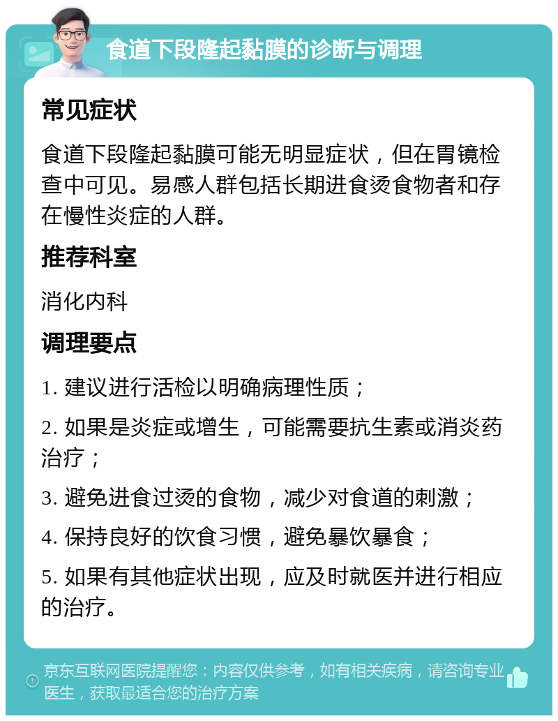 食道下段隆起黏膜的诊断与调理 常见症状 食道下段隆起黏膜可能无明显症状，但在胃镜检查中可见。易感人群包括长期进食烫食物者和存在慢性炎症的人群。 推荐科室 消化内科 调理要点 1. 建议进行活检以明确病理性质； 2. 如果是炎症或增生，可能需要抗生素或消炎药治疗； 3. 避免进食过烫的食物，减少对食道的刺激； 4. 保持良好的饮食习惯，避免暴饮暴食； 5. 如果有其他症状出现，应及时就医并进行相应的治疗。