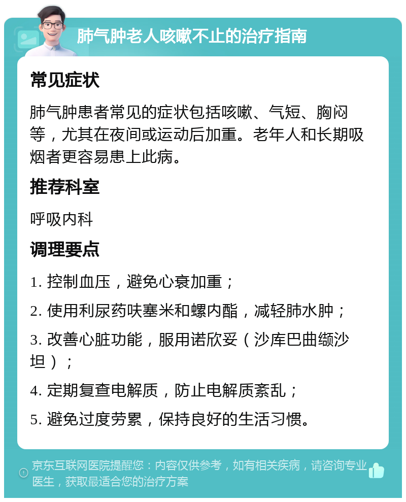 肺气肿老人咳嗽不止的治疗指南 常见症状 肺气肿患者常见的症状包括咳嗽、气短、胸闷等，尤其在夜间或运动后加重。老年人和长期吸烟者更容易患上此病。 推荐科室 呼吸内科 调理要点 1. 控制血压，避免心衰加重； 2. 使用利尿药呋塞米和螺内酯，减轻肺水肿； 3. 改善心脏功能，服用诺欣妥（沙库巴曲缬沙坦）； 4. 定期复查电解质，防止电解质紊乱； 5. 避免过度劳累，保持良好的生活习惯。