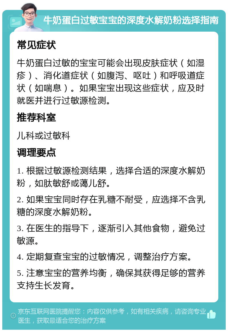 牛奶蛋白过敏宝宝的深度水解奶粉选择指南 常见症状 牛奶蛋白过敏的宝宝可能会出现皮肤症状（如湿疹）、消化道症状（如腹泻、呕吐）和呼吸道症状（如喘息）。如果宝宝出现这些症状，应及时就医并进行过敏源检测。 推荐科室 儿科或过敏科 调理要点 1. 根据过敏源检测结果，选择合适的深度水解奶粉，如肽敏舒或蔼儿舒。 2. 如果宝宝同时存在乳糖不耐受，应选择不含乳糖的深度水解奶粉。 3. 在医生的指导下，逐渐引入其他食物，避免过敏源。 4. 定期复查宝宝的过敏情况，调整治疗方案。 5. 注意宝宝的营养均衡，确保其获得足够的营养支持生长发育。