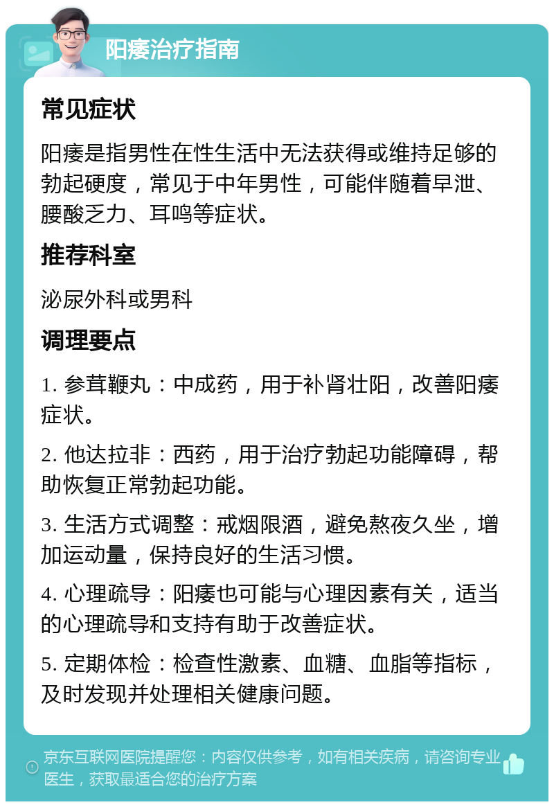 阳痿治疗指南 常见症状 阳痿是指男性在性生活中无法获得或维持足够的勃起硬度，常见于中年男性，可能伴随着早泄、腰酸乏力、耳鸣等症状。 推荐科室 泌尿外科或男科 调理要点 1. 参茸鞭丸：中成药，用于补肾壮阳，改善阳痿症状。 2. 他达拉非：西药，用于治疗勃起功能障碍，帮助恢复正常勃起功能。 3. 生活方式调整：戒烟限酒，避免熬夜久坐，增加运动量，保持良好的生活习惯。 4. 心理疏导：阳痿也可能与心理因素有关，适当的心理疏导和支持有助于改善症状。 5. 定期体检：检查性激素、血糖、血脂等指标，及时发现并处理相关健康问题。