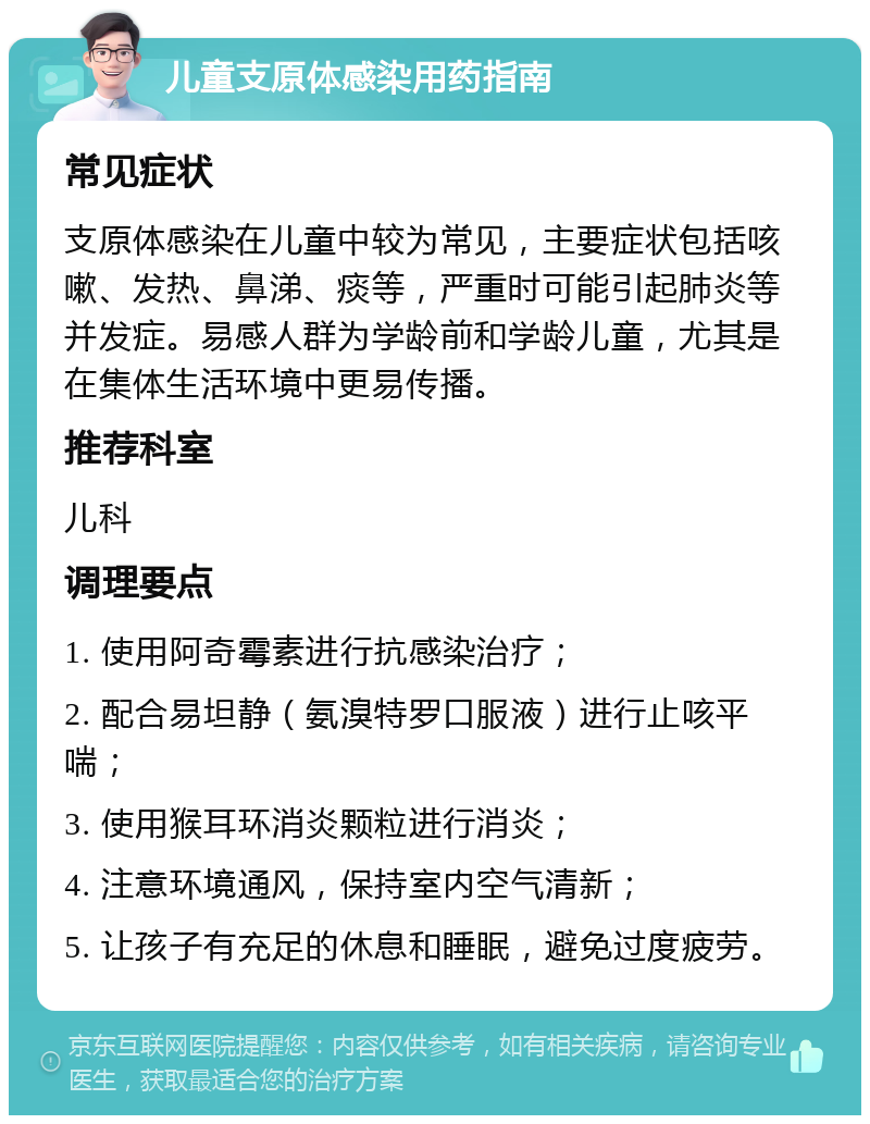 儿童支原体感染用药指南 常见症状 支原体感染在儿童中较为常见，主要症状包括咳嗽、发热、鼻涕、痰等，严重时可能引起肺炎等并发症。易感人群为学龄前和学龄儿童，尤其是在集体生活环境中更易传播。 推荐科室 儿科 调理要点 1. 使用阿奇霉素进行抗感染治疗； 2. 配合易坦静（氨溴特罗口服液）进行止咳平喘； 3. 使用猴耳环消炎颗粒进行消炎； 4. 注意环境通风，保持室内空气清新； 5. 让孩子有充足的休息和睡眠，避免过度疲劳。