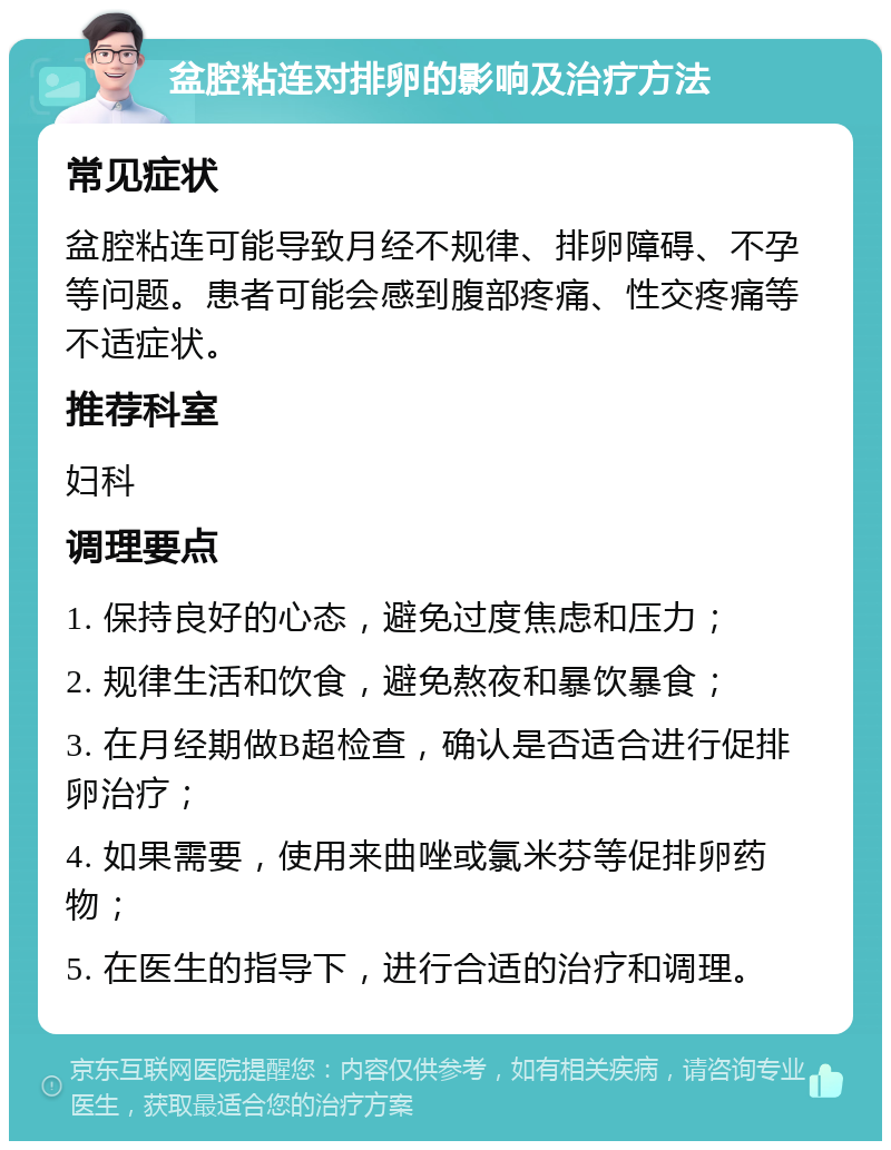 盆腔粘连对排卵的影响及治疗方法 常见症状 盆腔粘连可能导致月经不规律、排卵障碍、不孕等问题。患者可能会感到腹部疼痛、性交疼痛等不适症状。 推荐科室 妇科 调理要点 1. 保持良好的心态，避免过度焦虑和压力； 2. 规律生活和饮食，避免熬夜和暴饮暴食； 3. 在月经期做B超检查，确认是否适合进行促排卵治疗； 4. 如果需要，使用来曲唑或氯米芬等促排卵药物； 5. 在医生的指导下，进行合适的治疗和调理。