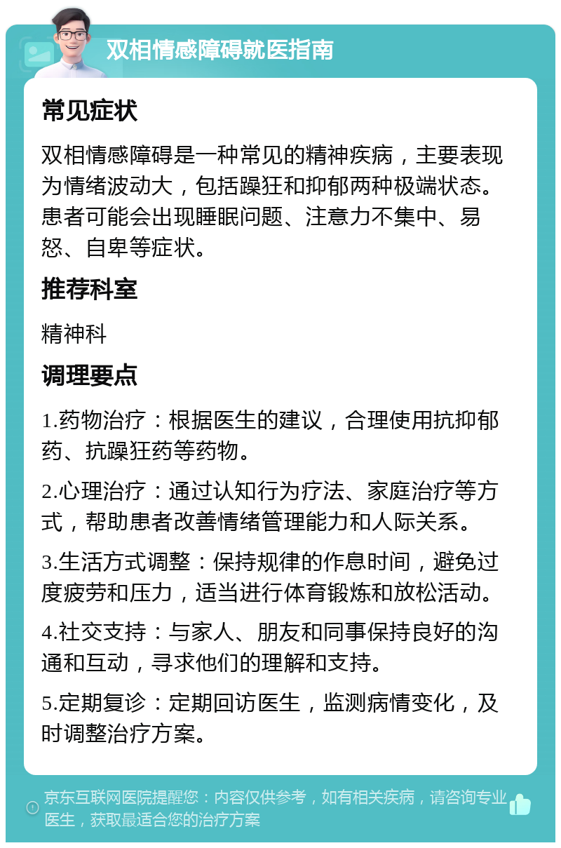 双相情感障碍就医指南 常见症状 双相情感障碍是一种常见的精神疾病，主要表现为情绪波动大，包括躁狂和抑郁两种极端状态。患者可能会出现睡眠问题、注意力不集中、易怒、自卑等症状。 推荐科室 精神科 调理要点 1.药物治疗：根据医生的建议，合理使用抗抑郁药、抗躁狂药等药物。 2.心理治疗：通过认知行为疗法、家庭治疗等方式，帮助患者改善情绪管理能力和人际关系。 3.生活方式调整：保持规律的作息时间，避免过度疲劳和压力，适当进行体育锻炼和放松活动。 4.社交支持：与家人、朋友和同事保持良好的沟通和互动，寻求他们的理解和支持。 5.定期复诊：定期回访医生，监测病情变化，及时调整治疗方案。