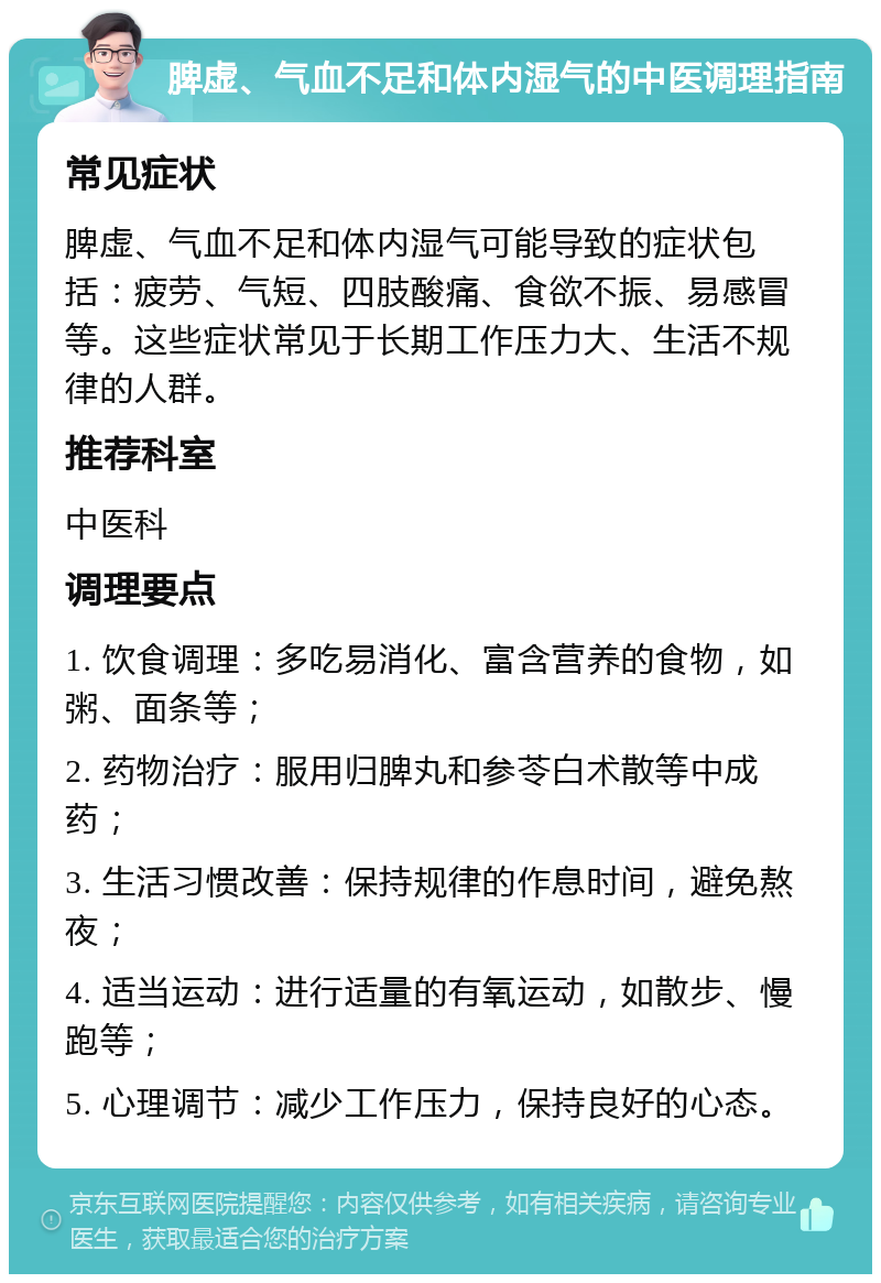 脾虚、气血不足和体内湿气的中医调理指南 常见症状 脾虚、气血不足和体内湿气可能导致的症状包括：疲劳、气短、四肢酸痛、食欲不振、易感冒等。这些症状常见于长期工作压力大、生活不规律的人群。 推荐科室 中医科 调理要点 1. 饮食调理：多吃易消化、富含营养的食物，如粥、面条等； 2. 药物治疗：服用归脾丸和参苓白术散等中成药； 3. 生活习惯改善：保持规律的作息时间，避免熬夜； 4. 适当运动：进行适量的有氧运动，如散步、慢跑等； 5. 心理调节：减少工作压力，保持良好的心态。