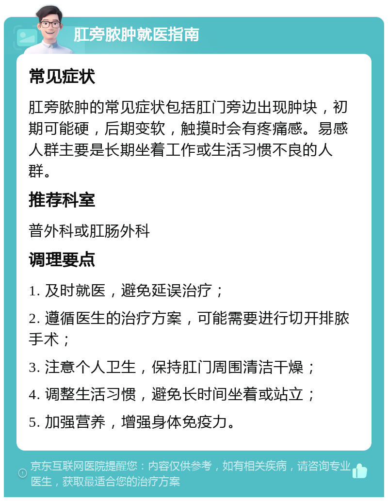 肛旁脓肿就医指南 常见症状 肛旁脓肿的常见症状包括肛门旁边出现肿块，初期可能硬，后期变软，触摸时会有疼痛感。易感人群主要是长期坐着工作或生活习惯不良的人群。 推荐科室 普外科或肛肠外科 调理要点 1. 及时就医，避免延误治疗； 2. 遵循医生的治疗方案，可能需要进行切开排脓手术； 3. 注意个人卫生，保持肛门周围清洁干燥； 4. 调整生活习惯，避免长时间坐着或站立； 5. 加强营养，增强身体免疫力。