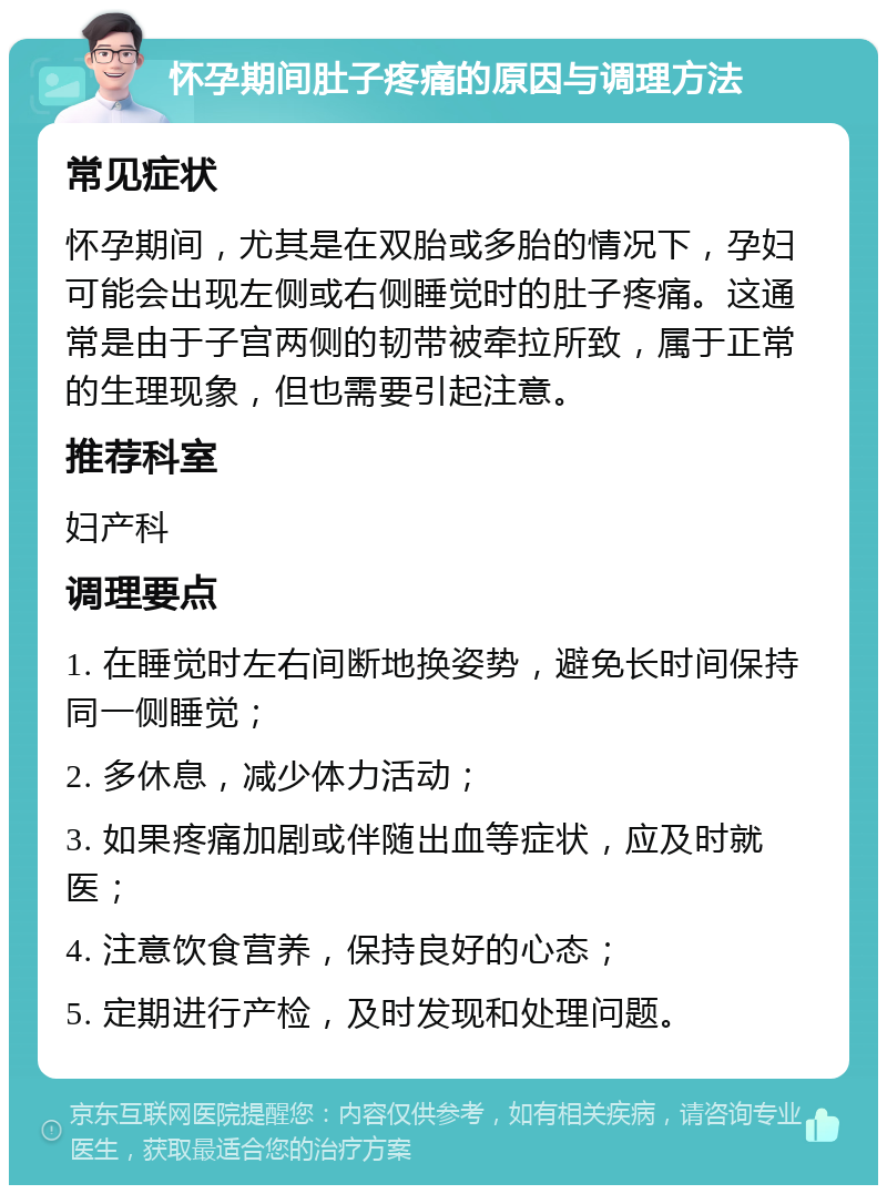 怀孕期间肚子疼痛的原因与调理方法 常见症状 怀孕期间，尤其是在双胎或多胎的情况下，孕妇可能会出现左侧或右侧睡觉时的肚子疼痛。这通常是由于子宫两侧的韧带被牵拉所致，属于正常的生理现象，但也需要引起注意。 推荐科室 妇产科 调理要点 1. 在睡觉时左右间断地换姿势，避免长时间保持同一侧睡觉； 2. 多休息，减少体力活动； 3. 如果疼痛加剧或伴随出血等症状，应及时就医； 4. 注意饮食营养，保持良好的心态； 5. 定期进行产检，及时发现和处理问题。