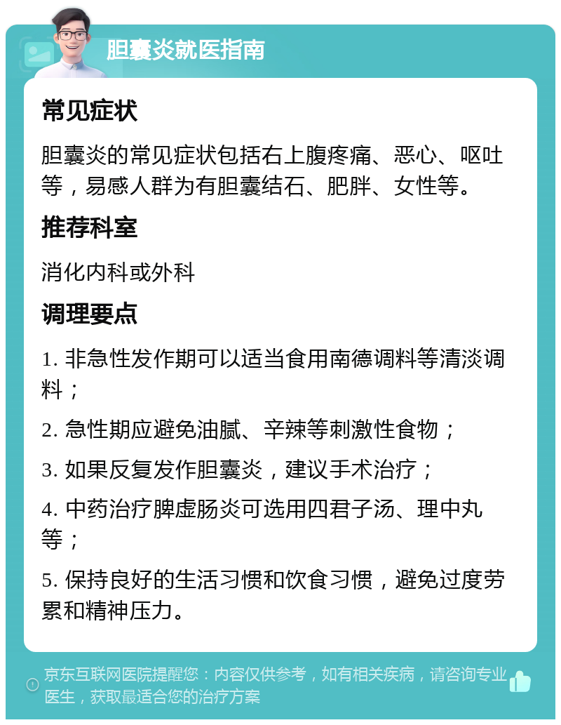 胆囊炎就医指南 常见症状 胆囊炎的常见症状包括右上腹疼痛、恶心、呕吐等，易感人群为有胆囊结石、肥胖、女性等。 推荐科室 消化内科或外科 调理要点 1. 非急性发作期可以适当食用南德调料等清淡调料； 2. 急性期应避免油腻、辛辣等刺激性食物； 3. 如果反复发作胆囊炎，建议手术治疗； 4. 中药治疗脾虚肠炎可选用四君子汤、理中丸等； 5. 保持良好的生活习惯和饮食习惯，避免过度劳累和精神压力。