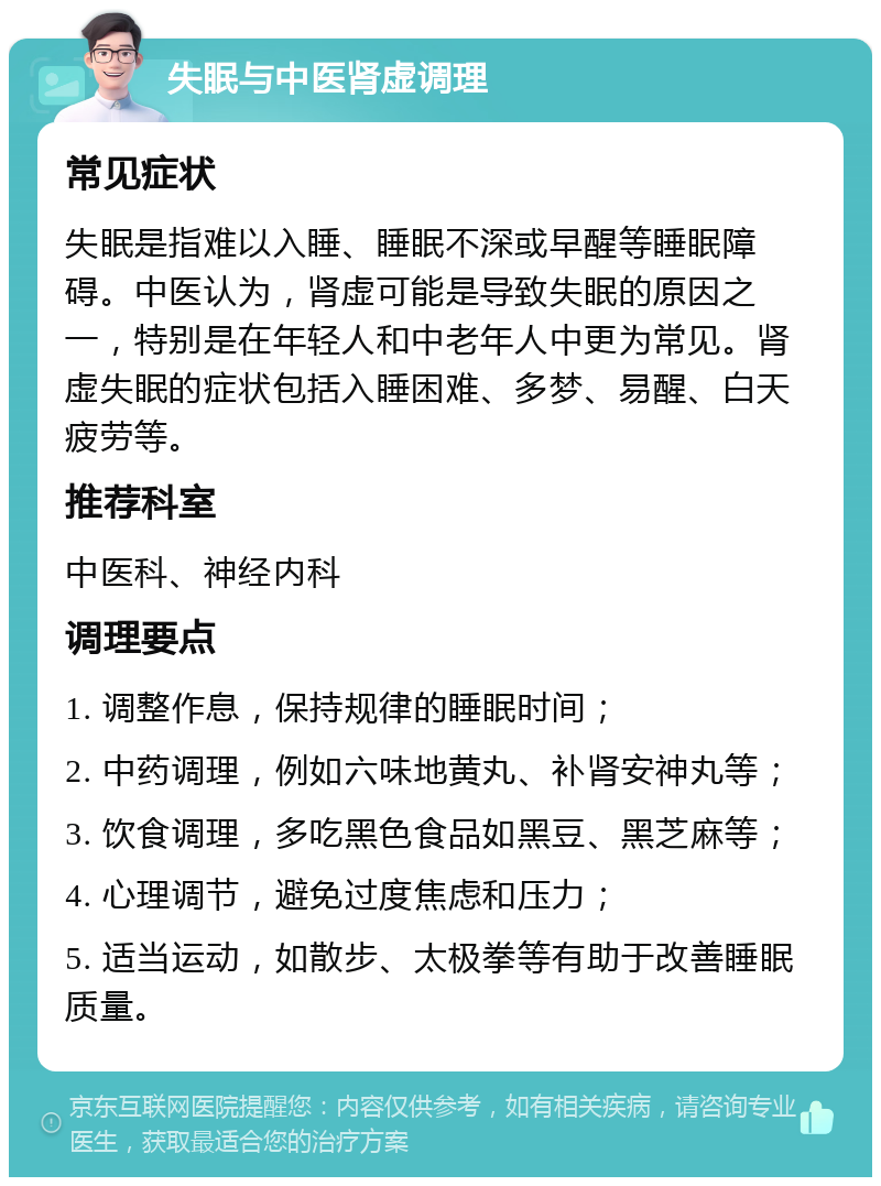 失眠与中医肾虚调理 常见症状 失眠是指难以入睡、睡眠不深或早醒等睡眠障碍。中医认为，肾虚可能是导致失眠的原因之一，特别是在年轻人和中老年人中更为常见。肾虚失眠的症状包括入睡困难、多梦、易醒、白天疲劳等。 推荐科室 中医科、神经内科 调理要点 1. 调整作息，保持规律的睡眠时间； 2. 中药调理，例如六味地黄丸、补肾安神丸等； 3. 饮食调理，多吃黑色食品如黑豆、黑芝麻等； 4. 心理调节，避免过度焦虑和压力； 5. 适当运动，如散步、太极拳等有助于改善睡眠质量。