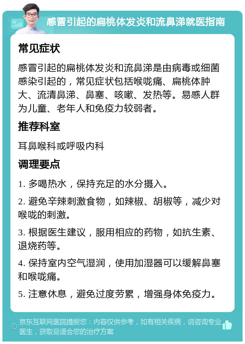 感冒引起的扁桃体发炎和流鼻涕就医指南 常见症状 感冒引起的扁桃体发炎和流鼻涕是由病毒或细菌感染引起的，常见症状包括喉咙痛、扁桃体肿大、流清鼻涕、鼻塞、咳嗽、发热等。易感人群为儿童、老年人和免疫力较弱者。 推荐科室 耳鼻喉科或呼吸内科 调理要点 1. 多喝热水，保持充足的水分摄入。 2. 避免辛辣刺激食物，如辣椒、胡椒等，减少对喉咙的刺激。 3. 根据医生建议，服用相应的药物，如抗生素、退烧药等。 4. 保持室内空气湿润，使用加湿器可以缓解鼻塞和喉咙痛。 5. 注意休息，避免过度劳累，增强身体免疫力。