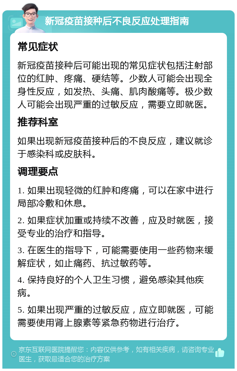 新冠疫苗接种后不良反应处理指南 常见症状 新冠疫苗接种后可能出现的常见症状包括注射部位的红肿、疼痛、硬结等。少数人可能会出现全身性反应，如发热、头痛、肌肉酸痛等。极少数人可能会出现严重的过敏反应，需要立即就医。 推荐科室 如果出现新冠疫苗接种后的不良反应，建议就诊于感染科或皮肤科。 调理要点 1. 如果出现轻微的红肿和疼痛，可以在家中进行局部冷敷和休息。 2. 如果症状加重或持续不改善，应及时就医，接受专业的治疗和指导。 3. 在医生的指导下，可能需要使用一些药物来缓解症状，如止痛药、抗过敏药等。 4. 保持良好的个人卫生习惯，避免感染其他疾病。 5. 如果出现严重的过敏反应，应立即就医，可能需要使用肾上腺素等紧急药物进行治疗。