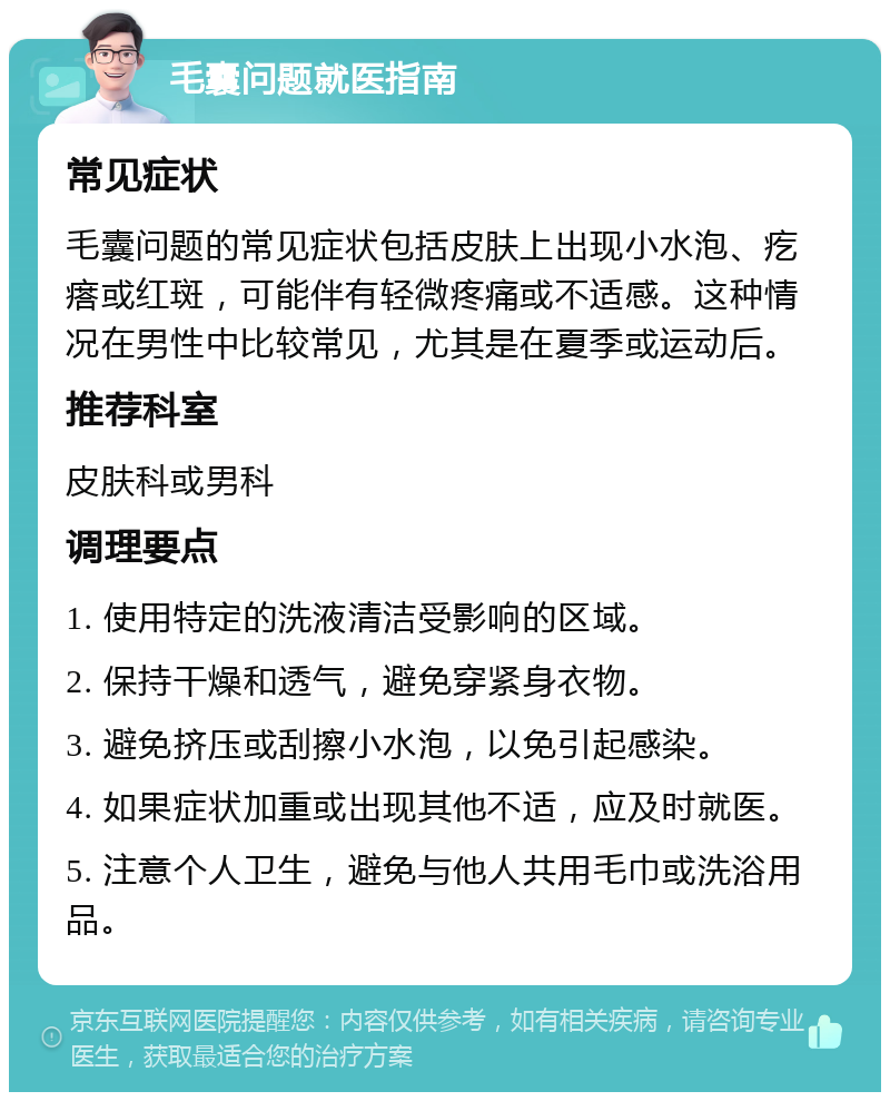 毛囊问题就医指南 常见症状 毛囊问题的常见症状包括皮肤上出现小水泡、疙瘩或红斑，可能伴有轻微疼痛或不适感。这种情况在男性中比较常见，尤其是在夏季或运动后。 推荐科室 皮肤科或男科 调理要点 1. 使用特定的洗液清洁受影响的区域。 2. 保持干燥和透气，避免穿紧身衣物。 3. 避免挤压或刮擦小水泡，以免引起感染。 4. 如果症状加重或出现其他不适，应及时就医。 5. 注意个人卫生，避免与他人共用毛巾或洗浴用品。