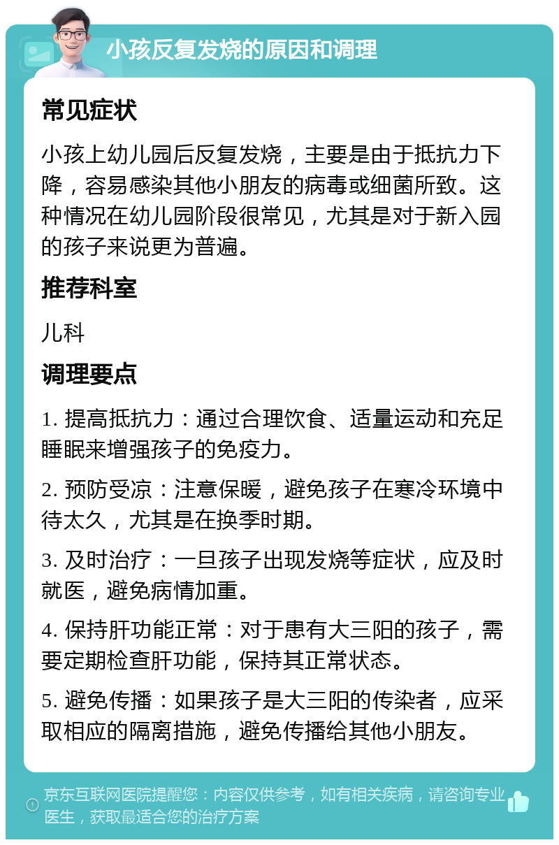 小孩反复发烧的原因和调理 常见症状 小孩上幼儿园后反复发烧，主要是由于抵抗力下降，容易感染其他小朋友的病毒或细菌所致。这种情况在幼儿园阶段很常见，尤其是对于新入园的孩子来说更为普遍。 推荐科室 儿科 调理要点 1. 提高抵抗力：通过合理饮食、适量运动和充足睡眠来增强孩子的免疫力。 2. 预防受凉：注意保暖，避免孩子在寒冷环境中待太久，尤其是在换季时期。 3. 及时治疗：一旦孩子出现发烧等症状，应及时就医，避免病情加重。 4. 保持肝功能正常：对于患有大三阳的孩子，需要定期检查肝功能，保持其正常状态。 5. 避免传播：如果孩子是大三阳的传染者，应采取相应的隔离措施，避免传播给其他小朋友。