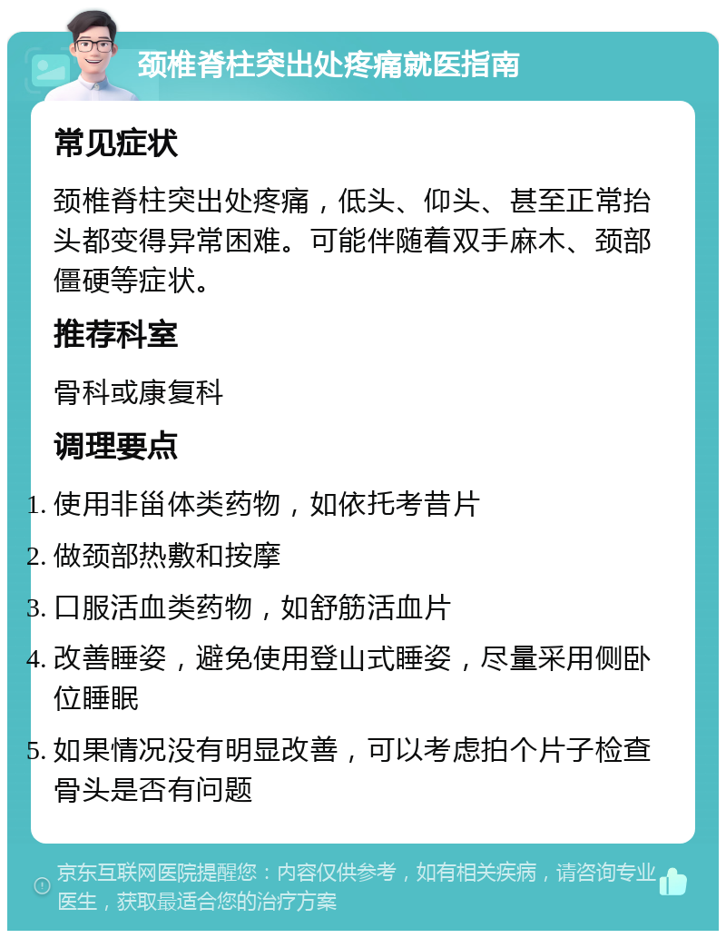 颈椎脊柱突出处疼痛就医指南 常见症状 颈椎脊柱突出处疼痛，低头、仰头、甚至正常抬头都变得异常困难。可能伴随着双手麻木、颈部僵硬等症状。 推荐科室 骨科或康复科 调理要点 使用非甾体类药物，如依托考昔片 做颈部热敷和按摩 口服活血类药物，如舒筋活血片 改善睡姿，避免使用登山式睡姿，尽量采用侧卧位睡眠 如果情况没有明显改善，可以考虑拍个片子检查骨头是否有问题