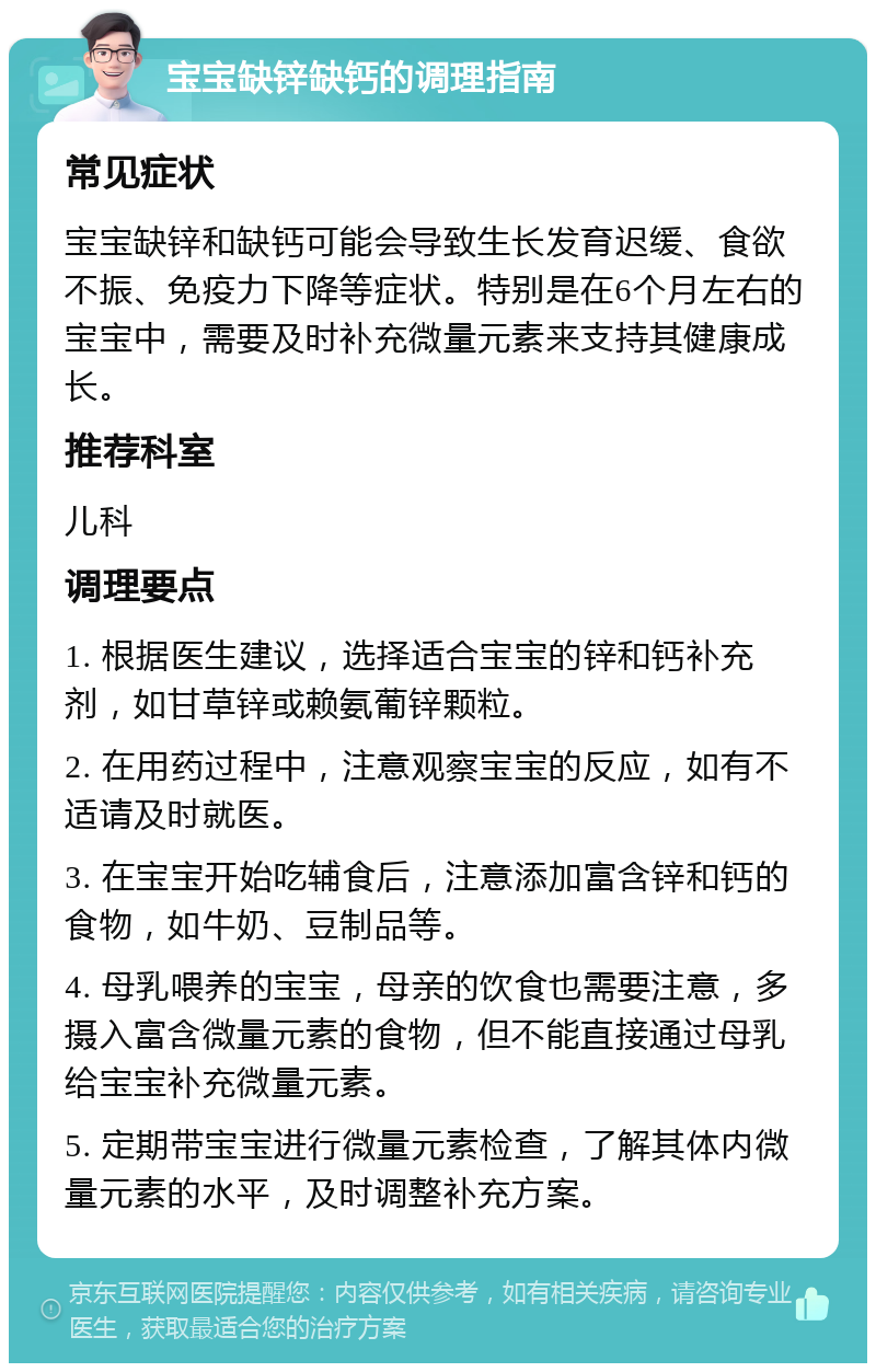 宝宝缺锌缺钙的调理指南 常见症状 宝宝缺锌和缺钙可能会导致生长发育迟缓、食欲不振、免疫力下降等症状。特别是在6个月左右的宝宝中，需要及时补充微量元素来支持其健康成长。 推荐科室 儿科 调理要点 1. 根据医生建议，选择适合宝宝的锌和钙补充剂，如甘草锌或赖氨葡锌颗粒。 2. 在用药过程中，注意观察宝宝的反应，如有不适请及时就医。 3. 在宝宝开始吃辅食后，注意添加富含锌和钙的食物，如牛奶、豆制品等。 4. 母乳喂养的宝宝，母亲的饮食也需要注意，多摄入富含微量元素的食物，但不能直接通过母乳给宝宝补充微量元素。 5. 定期带宝宝进行微量元素检查，了解其体内微量元素的水平，及时调整补充方案。