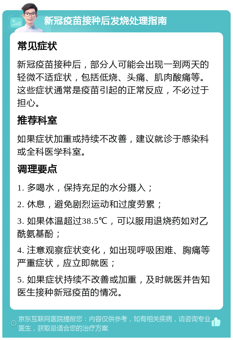 新冠疫苗接种后发烧处理指南 常见症状 新冠疫苗接种后，部分人可能会出现一到两天的轻微不适症状，包括低烧、头痛、肌肉酸痛等。这些症状通常是疫苗引起的正常反应，不必过于担心。 推荐科室 如果症状加重或持续不改善，建议就诊于感染科或全科医学科室。 调理要点 1. 多喝水，保持充足的水分摄入； 2. 休息，避免剧烈运动和过度劳累； 3. 如果体温超过38.5℃，可以服用退烧药如对乙酰氨基酚； 4. 注意观察症状变化，如出现呼吸困难、胸痛等严重症状，应立即就医； 5. 如果症状持续不改善或加重，及时就医并告知医生接种新冠疫苗的情况。