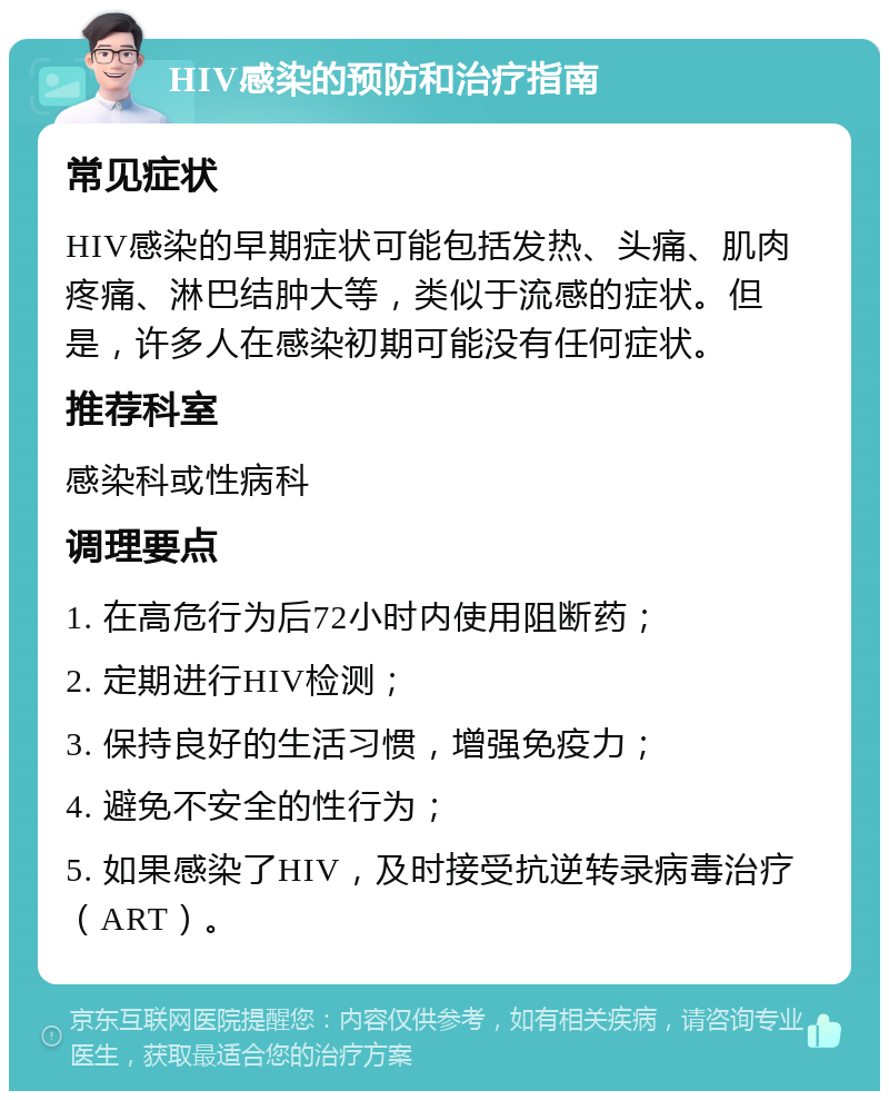 HIV感染的预防和治疗指南 常见症状 HIV感染的早期症状可能包括发热、头痛、肌肉疼痛、淋巴结肿大等，类似于流感的症状。但是，许多人在感染初期可能没有任何症状。 推荐科室 感染科或性病科 调理要点 1. 在高危行为后72小时内使用阻断药； 2. 定期进行HIV检测； 3. 保持良好的生活习惯，增强免疫力； 4. 避免不安全的性行为； 5. 如果感染了HIV，及时接受抗逆转录病毒治疗（ART）。