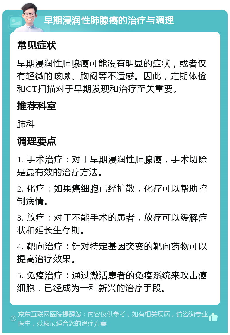 早期浸润性肺腺癌的治疗与调理 常见症状 早期浸润性肺腺癌可能没有明显的症状，或者仅有轻微的咳嗽、胸闷等不适感。因此，定期体检和CT扫描对于早期发现和治疗至关重要。 推荐科室 肺科 调理要点 1. 手术治疗：对于早期浸润性肺腺癌，手术切除是最有效的治疗方法。 2. 化疗：如果癌细胞已经扩散，化疗可以帮助控制病情。 3. 放疗：对于不能手术的患者，放疗可以缓解症状和延长生存期。 4. 靶向治疗：针对特定基因突变的靶向药物可以提高治疗效果。 5. 免疫治疗：通过激活患者的免疫系统来攻击癌细胞，已经成为一种新兴的治疗手段。