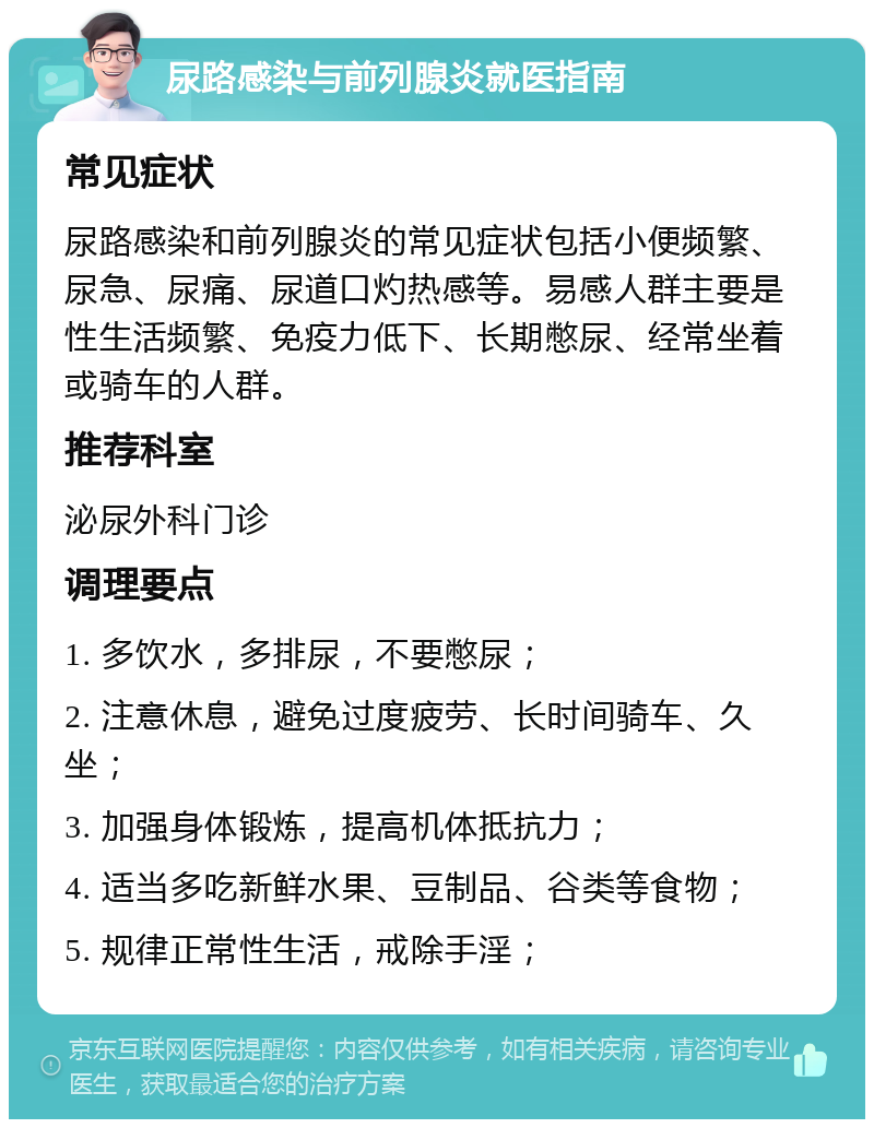 尿路感染与前列腺炎就医指南 常见症状 尿路感染和前列腺炎的常见症状包括小便频繁、尿急、尿痛、尿道口灼热感等。易感人群主要是性生活频繁、免疫力低下、长期憋尿、经常坐着或骑车的人群。 推荐科室 泌尿外科门诊 调理要点 1. 多饮水，多排尿，不要憋尿； 2. 注意休息，避免过度疲劳、长时间骑车、久坐； 3. 加强身体锻炼，提高机体抵抗力； 4. 适当多吃新鲜水果、豆制品、谷类等食物； 5. 规律正常性生活，戒除手淫；