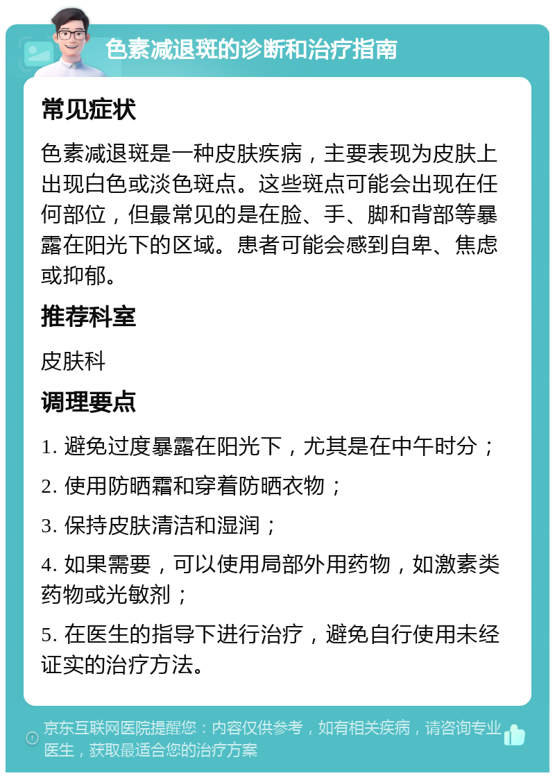 色素减退斑的诊断和治疗指南 常见症状 色素减退斑是一种皮肤疾病，主要表现为皮肤上出现白色或淡色斑点。这些斑点可能会出现在任何部位，但最常见的是在脸、手、脚和背部等暴露在阳光下的区域。患者可能会感到自卑、焦虑或抑郁。 推荐科室 皮肤科 调理要点 1. 避免过度暴露在阳光下，尤其是在中午时分； 2. 使用防晒霜和穿着防晒衣物； 3. 保持皮肤清洁和湿润； 4. 如果需要，可以使用局部外用药物，如激素类药物或光敏剂； 5. 在医生的指导下进行治疗，避免自行使用未经证实的治疗方法。