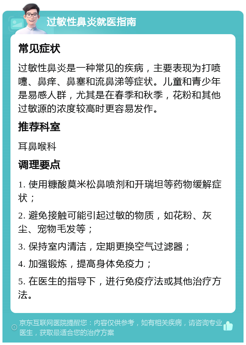 过敏性鼻炎就医指南 常见症状 过敏性鼻炎是一种常见的疾病，主要表现为打喷嚏、鼻痒、鼻塞和流鼻涕等症状。儿童和青少年是易感人群，尤其是在春季和秋季，花粉和其他过敏源的浓度较高时更容易发作。 推荐科室 耳鼻喉科 调理要点 1. 使用糠酸莫米松鼻喷剂和开瑞坦等药物缓解症状； 2. 避免接触可能引起过敏的物质，如花粉、灰尘、宠物毛发等； 3. 保持室内清洁，定期更换空气过滤器； 4. 加强锻炼，提高身体免疫力； 5. 在医生的指导下，进行免疫疗法或其他治疗方法。