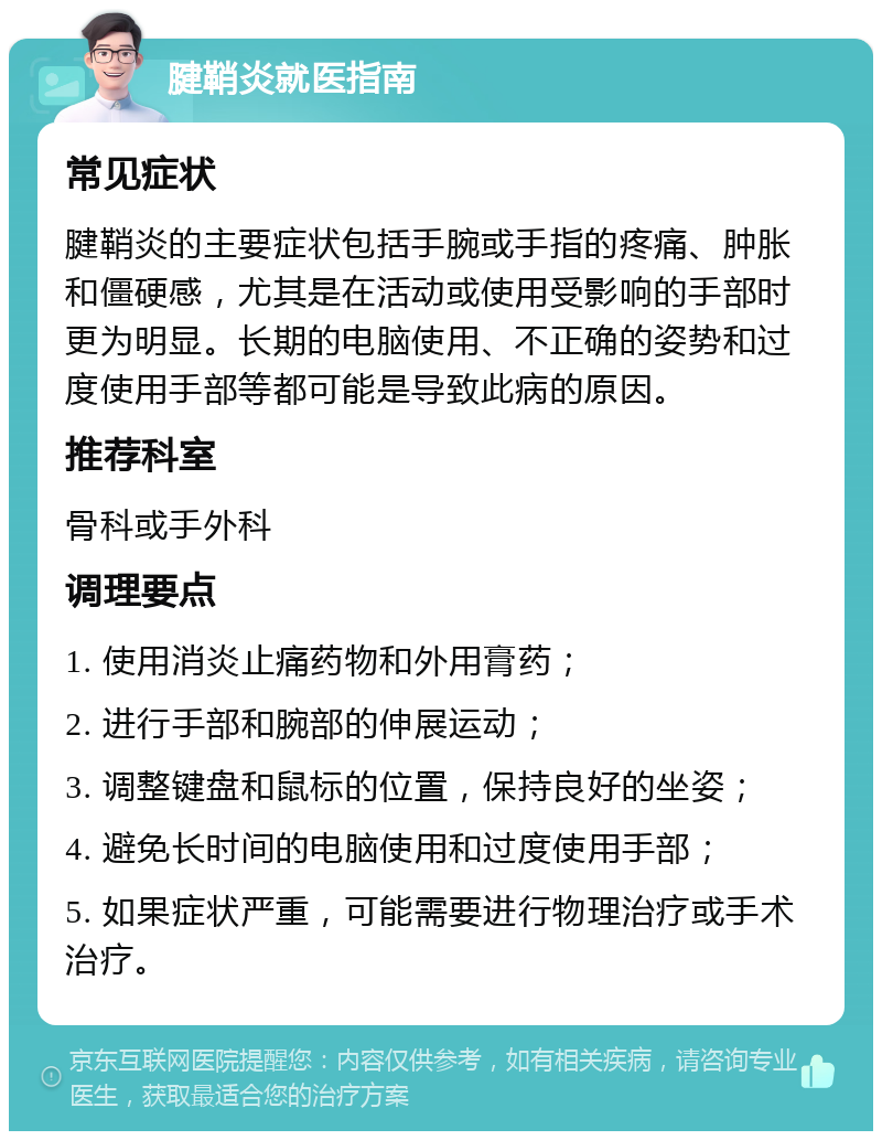 腱鞘炎就医指南 常见症状 腱鞘炎的主要症状包括手腕或手指的疼痛、肿胀和僵硬感，尤其是在活动或使用受影响的手部时更为明显。长期的电脑使用、不正确的姿势和过度使用手部等都可能是导致此病的原因。 推荐科室 骨科或手外科 调理要点 1. 使用消炎止痛药物和外用膏药； 2. 进行手部和腕部的伸展运动； 3. 调整键盘和鼠标的位置，保持良好的坐姿； 4. 避免长时间的电脑使用和过度使用手部； 5. 如果症状严重，可能需要进行物理治疗或手术治疗。