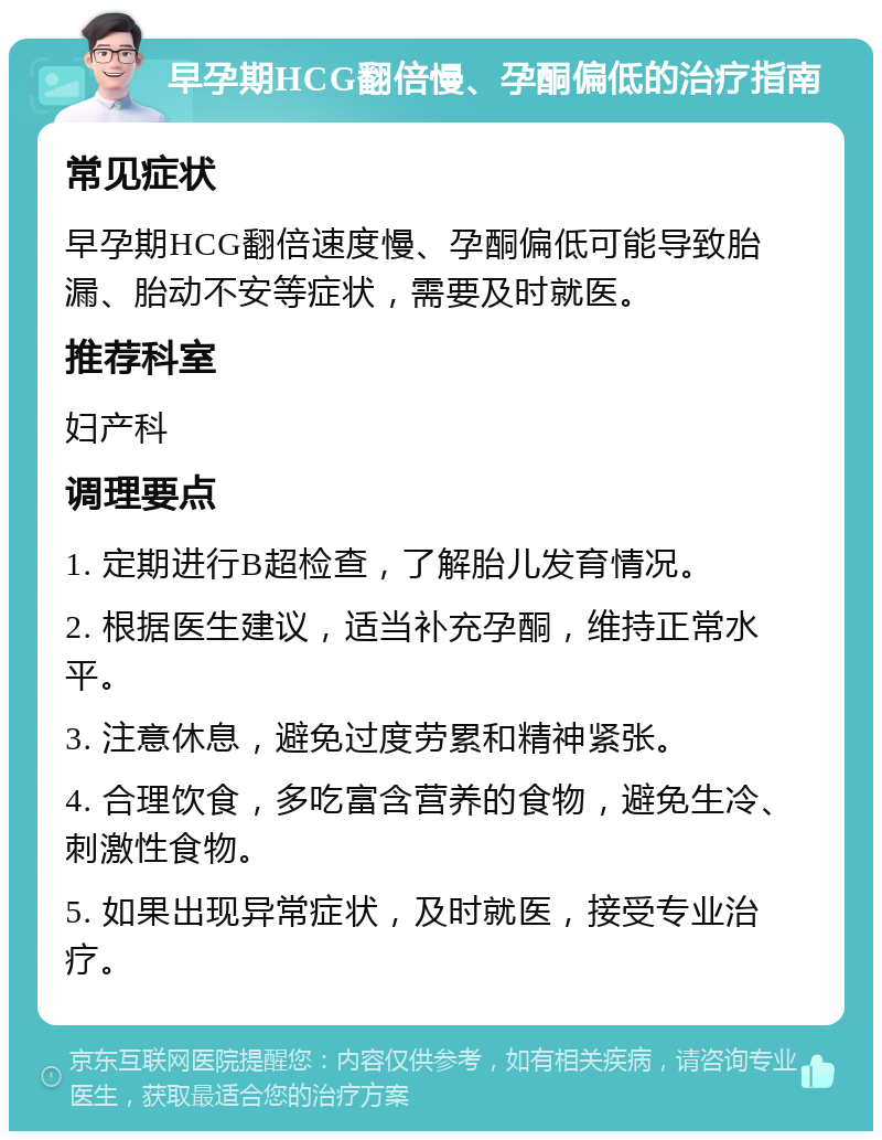 早孕期HCG翻倍慢、孕酮偏低的治疗指南 常见症状 早孕期HCG翻倍速度慢、孕酮偏低可能导致胎漏、胎动不安等症状，需要及时就医。 推荐科室 妇产科 调理要点 1. 定期进行B超检查，了解胎儿发育情况。 2. 根据医生建议，适当补充孕酮，维持正常水平。 3. 注意休息，避免过度劳累和精神紧张。 4. 合理饮食，多吃富含营养的食物，避免生冷、刺激性食物。 5. 如果出现异常症状，及时就医，接受专业治疗。