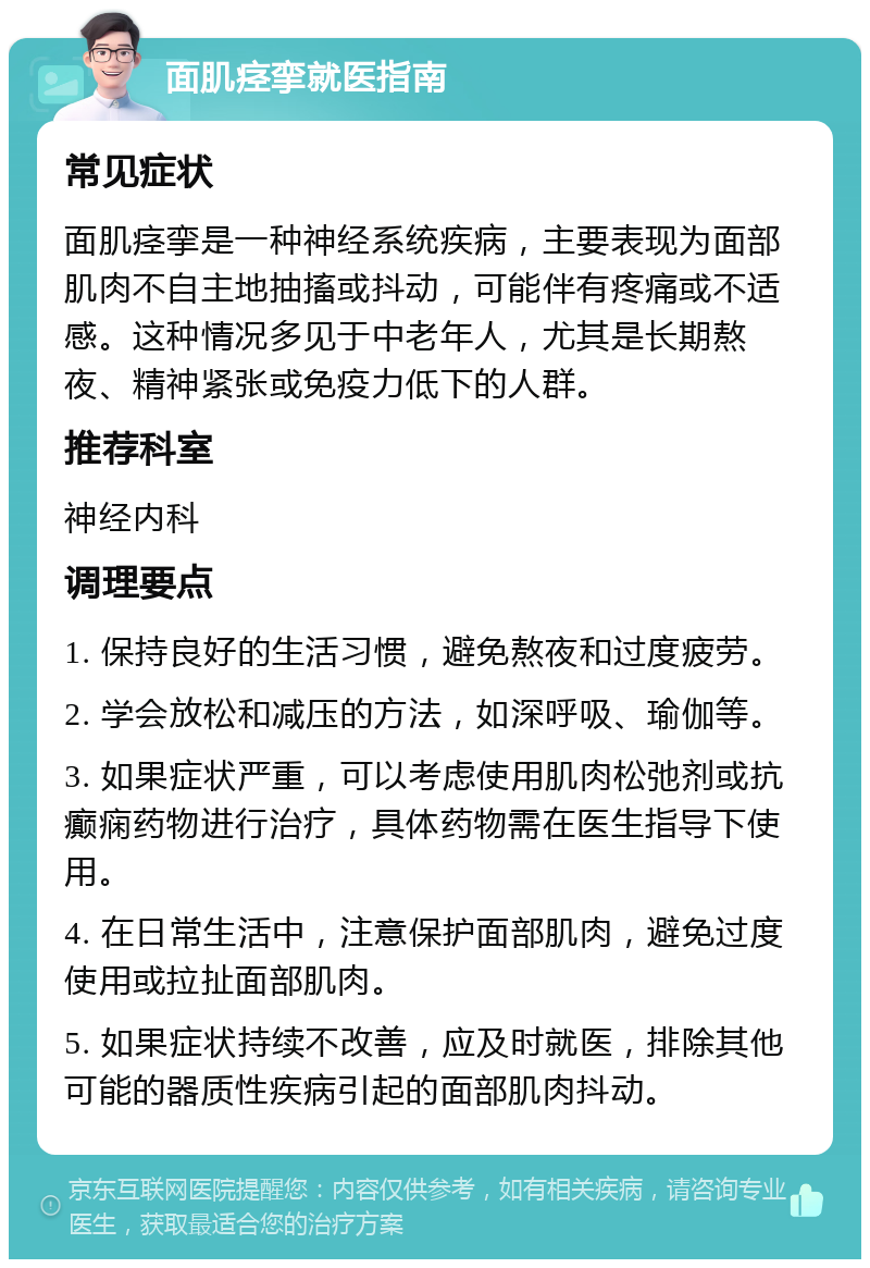 面肌痉挛就医指南 常见症状 面肌痉挛是一种神经系统疾病，主要表现为面部肌肉不自主地抽搐或抖动，可能伴有疼痛或不适感。这种情况多见于中老年人，尤其是长期熬夜、精神紧张或免疫力低下的人群。 推荐科室 神经内科 调理要点 1. 保持良好的生活习惯，避免熬夜和过度疲劳。 2. 学会放松和减压的方法，如深呼吸、瑜伽等。 3. 如果症状严重，可以考虑使用肌肉松弛剂或抗癫痫药物进行治疗，具体药物需在医生指导下使用。 4. 在日常生活中，注意保护面部肌肉，避免过度使用或拉扯面部肌肉。 5. 如果症状持续不改善，应及时就医，排除其他可能的器质性疾病引起的面部肌肉抖动。