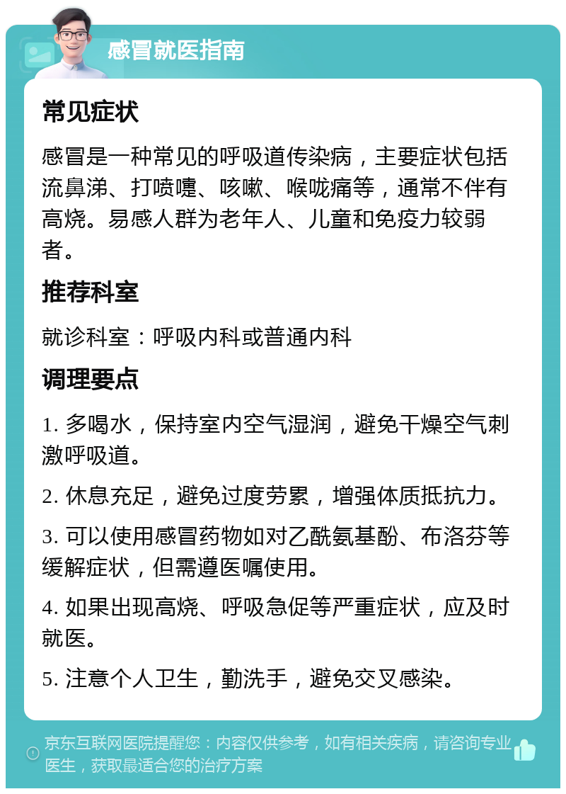 感冒就医指南 常见症状 感冒是一种常见的呼吸道传染病，主要症状包括流鼻涕、打喷嚏、咳嗽、喉咙痛等，通常不伴有高烧。易感人群为老年人、儿童和免疫力较弱者。 推荐科室 就诊科室：呼吸内科或普通内科 调理要点 1. 多喝水，保持室内空气湿润，避免干燥空气刺激呼吸道。 2. 休息充足，避免过度劳累，增强体质抵抗力。 3. 可以使用感冒药物如对乙酰氨基酚、布洛芬等缓解症状，但需遵医嘱使用。 4. 如果出现高烧、呼吸急促等严重症状，应及时就医。 5. 注意个人卫生，勤洗手，避免交叉感染。