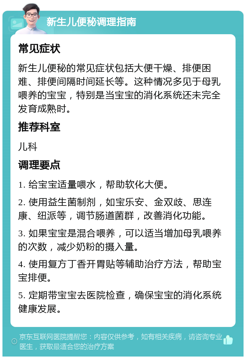 新生儿便秘调理指南 常见症状 新生儿便秘的常见症状包括大便干燥、排便困难、排便间隔时间延长等。这种情况多见于母乳喂养的宝宝，特别是当宝宝的消化系统还未完全发育成熟时。 推荐科室 儿科 调理要点 1. 给宝宝适量喂水，帮助软化大便。 2. 使用益生菌制剂，如宝乐安、金双歧、思连康、纽派等，调节肠道菌群，改善消化功能。 3. 如果宝宝是混合喂养，可以适当增加母乳喂养的次数，减少奶粉的摄入量。 4. 使用复方丁香开胃贴等辅助治疗方法，帮助宝宝排便。 5. 定期带宝宝去医院检查，确保宝宝的消化系统健康发展。