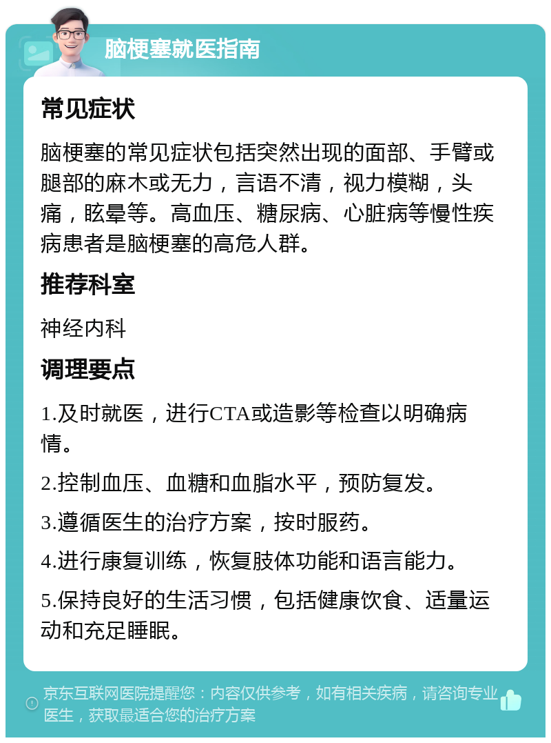 脑梗塞就医指南 常见症状 脑梗塞的常见症状包括突然出现的面部、手臂或腿部的麻木或无力，言语不清，视力模糊，头痛，眩晕等。高血压、糖尿病、心脏病等慢性疾病患者是脑梗塞的高危人群。 推荐科室 神经内科 调理要点 1.及时就医，进行CTA或造影等检查以明确病情。 2.控制血压、血糖和血脂水平，预防复发。 3.遵循医生的治疗方案，按时服药。 4.进行康复训练，恢复肢体功能和语言能力。 5.保持良好的生活习惯，包括健康饮食、适量运动和充足睡眠。