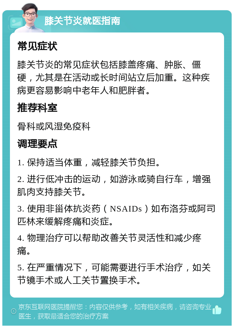 膝关节炎就医指南 常见症状 膝关节炎的常见症状包括膝盖疼痛、肿胀、僵硬，尤其是在活动或长时间站立后加重。这种疾病更容易影响中老年人和肥胖者。 推荐科室 骨科或风湿免疫科 调理要点 1. 保持适当体重，减轻膝关节负担。 2. 进行低冲击的运动，如游泳或骑自行车，增强肌肉支持膝关节。 3. 使用非甾体抗炎药（NSAIDs）如布洛芬或阿司匹林来缓解疼痛和炎症。 4. 物理治疗可以帮助改善关节灵活性和减少疼痛。 5. 在严重情况下，可能需要进行手术治疗，如关节镜手术或人工关节置换手术。