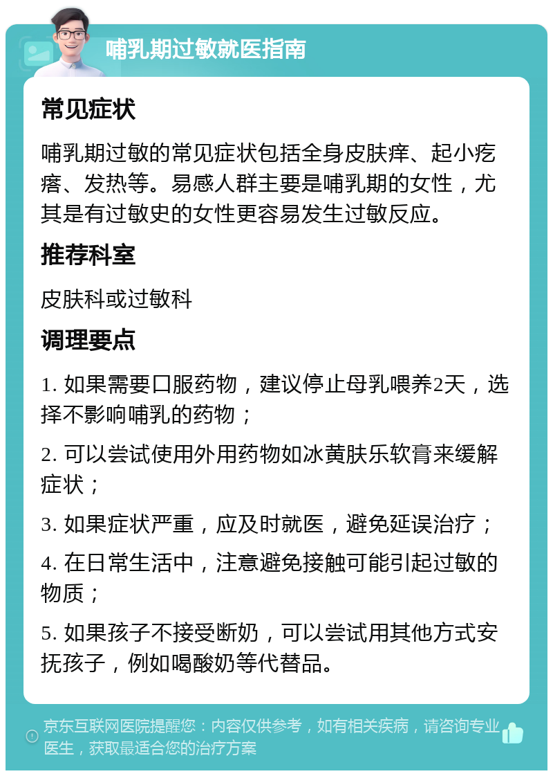 哺乳期过敏就医指南 常见症状 哺乳期过敏的常见症状包括全身皮肤痒、起小疙瘩、发热等。易感人群主要是哺乳期的女性，尤其是有过敏史的女性更容易发生过敏反应。 推荐科室 皮肤科或过敏科 调理要点 1. 如果需要口服药物，建议停止母乳喂养2天，选择不影响哺乳的药物； 2. 可以尝试使用外用药物如冰黄肤乐软膏来缓解症状； 3. 如果症状严重，应及时就医，避免延误治疗； 4. 在日常生活中，注意避免接触可能引起过敏的物质； 5. 如果孩子不接受断奶，可以尝试用其他方式安抚孩子，例如喝酸奶等代替品。