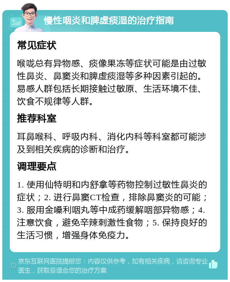 慢性咽炎和脾虚痰湿的治疗指南 常见症状 喉咙总有异物感、痰像果冻等症状可能是由过敏性鼻炎、鼻窦炎和脾虚痰湿等多种因素引起的。易感人群包括长期接触过敏原、生活环境不佳、饮食不规律等人群。 推荐科室 耳鼻喉科、呼吸内科、消化内科等科室都可能涉及到相关疾病的诊断和治疗。 调理要点 1. 使用仙特明和内舒拿等药物控制过敏性鼻炎的症状；2. 进行鼻窦CT检查，排除鼻窦炎的可能；3. 服用金嗓利咽丸等中成药缓解咽部异物感；4. 注意饮食，避免辛辣刺激性食物；5. 保持良好的生活习惯，增强身体免疫力。