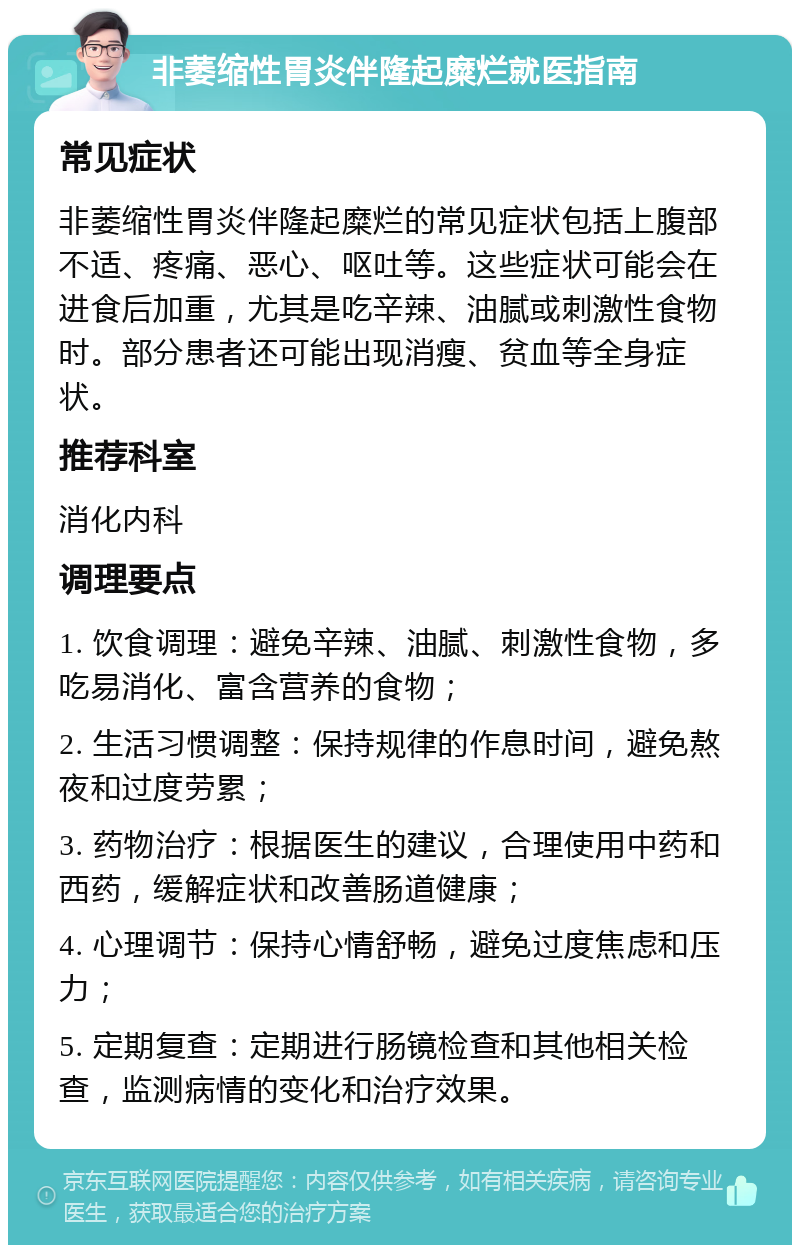 非萎缩性胃炎伴隆起糜烂就医指南 常见症状 非萎缩性胃炎伴隆起糜烂的常见症状包括上腹部不适、疼痛、恶心、呕吐等。这些症状可能会在进食后加重，尤其是吃辛辣、油腻或刺激性食物时。部分患者还可能出现消瘦、贫血等全身症状。 推荐科室 消化内科 调理要点 1. 饮食调理：避免辛辣、油腻、刺激性食物，多吃易消化、富含营养的食物； 2. 生活习惯调整：保持规律的作息时间，避免熬夜和过度劳累； 3. 药物治疗：根据医生的建议，合理使用中药和西药，缓解症状和改善肠道健康； 4. 心理调节：保持心情舒畅，避免过度焦虑和压力； 5. 定期复查：定期进行肠镜检查和其他相关检查，监测病情的变化和治疗效果。