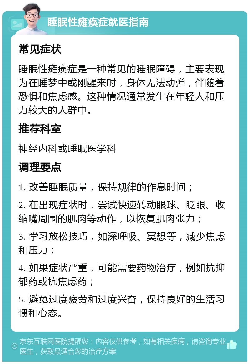 睡眠性瘫痪症就医指南 常见症状 睡眠性瘫痪症是一种常见的睡眠障碍，主要表现为在睡梦中或刚醒来时，身体无法动弹，伴随着恐惧和焦虑感。这种情况通常发生在年轻人和压力较大的人群中。 推荐科室 神经内科或睡眠医学科 调理要点 1. 改善睡眠质量，保持规律的作息时间； 2. 在出现症状时，尝试快速转动眼球、眨眼、收缩嘴周围的肌肉等动作，以恢复肌肉张力； 3. 学习放松技巧，如深呼吸、冥想等，减少焦虑和压力； 4. 如果症状严重，可能需要药物治疗，例如抗抑郁药或抗焦虑药； 5. 避免过度疲劳和过度兴奋，保持良好的生活习惯和心态。