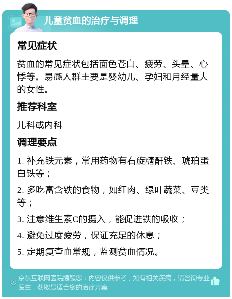 儿童贫血的治疗与调理 常见症状 贫血的常见症状包括面色苍白、疲劳、头晕、心悸等。易感人群主要是婴幼儿、孕妇和月经量大的女性。 推荐科室 儿科或内科 调理要点 1. 补充铁元素，常用药物有右旋糖酐铁、琥珀蛋白铁等； 2. 多吃富含铁的食物，如红肉、绿叶蔬菜、豆类等； 3. 注意维生素C的摄入，能促进铁的吸收； 4. 避免过度疲劳，保证充足的休息； 5. 定期复查血常规，监测贫血情况。