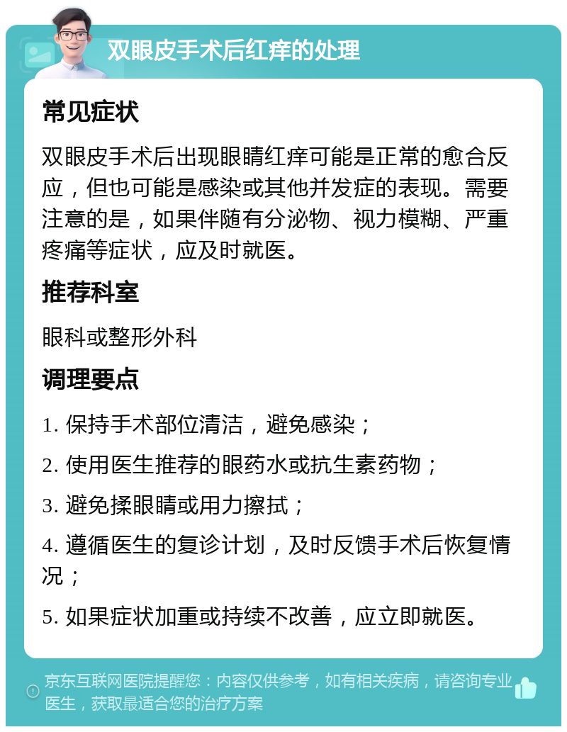 双眼皮手术后红痒的处理 常见症状 双眼皮手术后出现眼睛红痒可能是正常的愈合反应，但也可能是感染或其他并发症的表现。需要注意的是，如果伴随有分泌物、视力模糊、严重疼痛等症状，应及时就医。 推荐科室 眼科或整形外科 调理要点 1. 保持手术部位清洁，避免感染； 2. 使用医生推荐的眼药水或抗生素药物； 3. 避免揉眼睛或用力擦拭； 4. 遵循医生的复诊计划，及时反馈手术后恢复情况； 5. 如果症状加重或持续不改善，应立即就医。