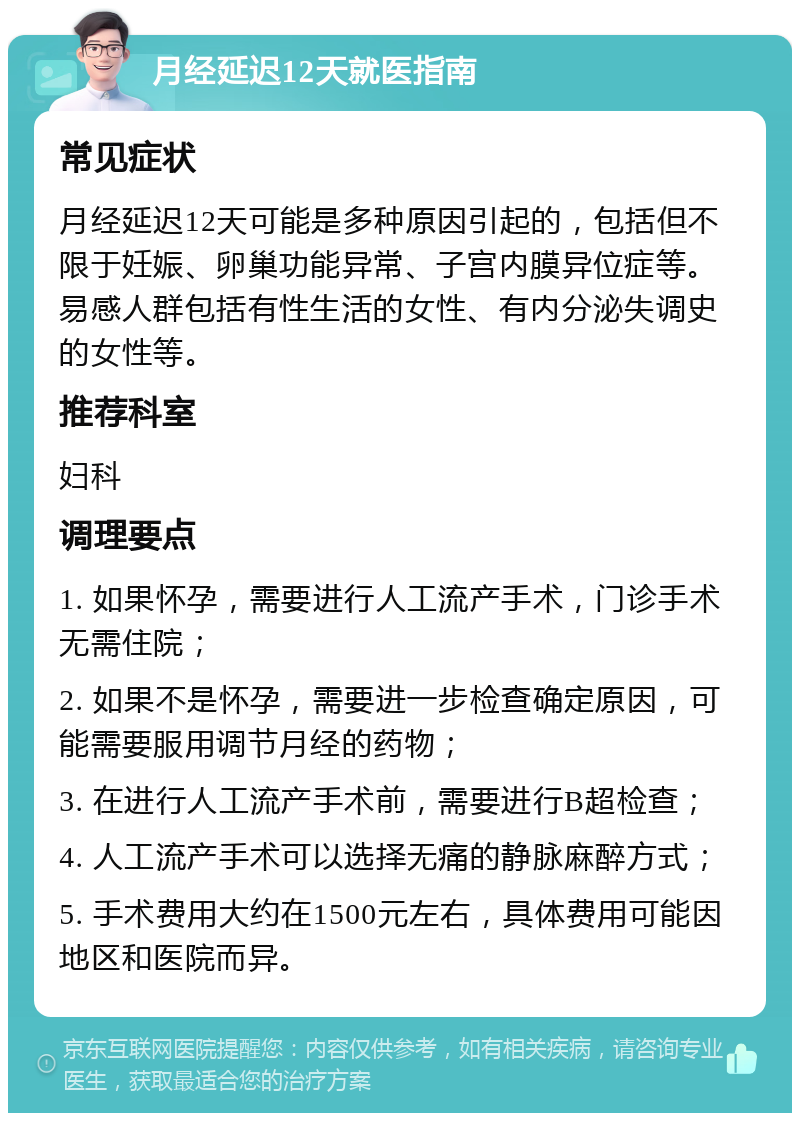 月经延迟12天就医指南 常见症状 月经延迟12天可能是多种原因引起的，包括但不限于妊娠、卵巢功能异常、子宫内膜异位症等。易感人群包括有性生活的女性、有内分泌失调史的女性等。 推荐科室 妇科 调理要点 1. 如果怀孕，需要进行人工流产手术，门诊手术无需住院； 2. 如果不是怀孕，需要进一步检查确定原因，可能需要服用调节月经的药物； 3. 在进行人工流产手术前，需要进行B超检查； 4. 人工流产手术可以选择无痛的静脉麻醉方式； 5. 手术费用大约在1500元左右，具体费用可能因地区和医院而异。